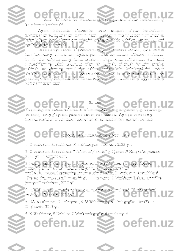- zarur   ko’nikma   va   malakalar   shakllangunicha   o’quv   harakatlarning
ko’p bora takrorlanishi.
Ayrim   holatlarda   o’quvchilar   ovoz   chiqarib   o’quv   harakatlarini
takrorlashlari va bajarishlari lozim bo’ladi. Ular izohli mashqlar deb nomlanadi va
bajariladigan   harakatlarning   mohiyatini   anglagan   holda   ko’nikma   va   malakalarni
egallashga imkon beradi.
Laboratoriya   ishlari   o’quvchilarning   jihoz,   maxsus   uskuna,   qurol   hamda
turli   texnikaviy   qoliplardan   foydalangan   holda   tajribalarni   o’tkazish   metodlari
bo’lib,   ular   ko’proq   tabiiy   fanlar   asoslarini   o’rganishda   qo’llaniladi.   Bu   metod
o’quvchilarning   asbob-uskunalar   bilan   ish   ko’rish,   o’lchash   ishlarini   amalga
oshirish   va   ularning   natijalariga   ishlov   berish   kabi   ko’nikmalarini   tezkor
shakllantirishga   imkon   beradi.   Laboratoriya   ishlarini   bajarish   maxsus   qurilma   va
jihozlar, shuningdek, materiallar hamda vaqtni sarflash, ularni ishga tayyor holatga
keltirishni talab etadi. 
Xulosa
Yuqoridagi ma’ruzada ko‘rinadiki ta’lim metodlarining rangbarangligi uquvchiga 
darsning asosiy g‘oyasini yetkazib berish oson kechadi. Ayniqsa zamonaviy 
texnika vositalari orqali darsni tashkil qilish samaradorlikni sezirarli oshiradi.
FOYDALANILGAN ADABIYOTLAR
1. O’zbekiston Respublikasi Konstitutsiyasi. Toshkent 2023-yil.
2. O’zbekiston Respublikasi “Ta’lim to’g’risida” gi Qonuni // Xalq so’zi gazetasi 
2020-yil 23-sentabr soni. 
3. Pedagogika (Pedagogika nazariyasi va tarixi) 0 ‘qituvchilar tayyorlash va 
pedagogika fani sohasi: bakalavriat yo‘nalishi uchun darslik // 
prof.M.X.Toxtaxadjayevaning umumiy tahriri ostida, 0 ‘zbekiston Respublikasi 
Oliy va o’rta maxsus ta’lim vazirligi. — Toshkent “O’zbekiston faylasuflar milliy 
jamiyati” nashriyoti, 2010-yil. 
4. B.X.Xodjayev Umumiy pedagogika nazariyasi va amaliyoti. “Sanostandart” 
nashriyoti. Toshkent 2017-yil. 
5. RA.Mavlonova, O.To’rayeva, K.M.Xoliqberdiyev, Pedagogika. Darslik T:         
О  'qituvchi 2018-yil.
6. K.Xoshimov, S.Ochilov. O’zbek pedagogikasi antologiyasi. 