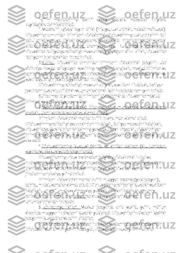 Ta’lim   metodlarining   tasnifi   asosiy   didaktik   maqsadlar   bo’yicha
quyidagicha tizimlashtiriladi.
1. Materialni og’zaki bayon qilish (hikoya, tushuntirish, maktab ma’ruzasi).
O’quvchilar   tomonidan   bilimlarni   o’zlashtirish   o’qituvchining   tushuntirishini   faol
qabul qilish va puxta o’ylash evaziga amalga oshiriladi. Bilimlarni uzatish vositasi
sifatida   o’qituvchi   nutqi   muhim   ahamiyatga   ega.   Bu   o’rinda   o’qituvchining
o’quvchilar faoliyatiga rahbarligi mavzuni qo’yish, rejani e’lon qilish, o’quvchilar
faoliyatini boshqarishdan iborat bo’ladi.
2. Suhbat.      O’quvchilar   tomonidan   bilimlarni   o’zlashtirish   jarayoni:   ular
e’tiboriga   havola   etilayotgan   savolning   mohiyatini   anglash,   mavjud   bilimlar   va
tajribani safarbar qilish, savolga oid ob’ektlarni o’zaro taqqoslash, puxta o’ylash va
savollarga to’g’ri javob tayyorlashdan iborat.
O’qituvchining rahbarligi: mavzuni qo’yish, savollarni ifodalash, berilgan 
javoblarni tuzatish, to’ldirish va umumlashtirish kabi holatlarda namoyon bo’ladi.
Suhbat metodi yordamida bilimlarni o’zlashtirishda o’quvchilar mavjud 
bilimlari va tajribalariga tayanadilar.
3. Darslik   (umuman,   kitob)   bilan   ishlash   (umumlashma   va   xulosalarni   
anglash, ularni xotirada saqlashga xizmat qiladi).
Bilimlarni o’zlashtirish manbai bo’lib bosma matn xizmai qiladi. 
O’qituvchining rahbarligi esa topshiriqni ifodalash, faoliyat maqsadini belgilash, 
o’quvchilarga darslik bilan ishlashning yangi usullarini o’rgatish, o’zlashtirilgan 
bilimlarning tushunilish va mustahkamlik darajasini tekshirish kabi ko’rinishlarda 
aks etadi. 
4. O’qituvchilarning   kuzatuvi   (sinfda   va   sinfdan   tashqari   (shu   jumladan,   
sayohat va ekskursiyalar) jarayonlarda).
O’quvchilarning o’quv predmetlari bo’yicha o’zlashtirish holati va 
hodisalarni kuzata borib, turli fan o’qituvchilarining ko’rsatmalari bo’yicha ularni 
qismlarga taqsimlab har bir o’quvchining o’ziga xos, o’xshash va muhim 
jihatlarini aniqlashga yo’naltiriladi.
Bilimlarni o’zlashtirish manbai bo’lib muayyan predmet (yoki jarayon), 
tajriba, model, xaritalar xizmat qiladi. O’qituvchining rahbarligi kuzatish vazifasini
belgilash, uni ma’lum shaxs zimmasiga yuklash, ob’ektni belgilash, umumiy 
rahbarlikni olib borish, qismlarga ajratish, asosiylarini aniqlash va 
umumlashtirishdan iboratdir.
5. Laboratoriya   ishlari.      Mazkur   jarayonda   aniq   vazifa,   ya’ni,   ma’lum
sharoitda muayyan hodisalarni kuzatish yuklanadi. O’quvchilar hodisalarni kechish
jarayonini kuzatadilar va tahlil qiladilar.
Bilimlar manbai kuzatilayotgan hodisalar va ularning kechish jarayonidir. 
O’qituvchi vazifa mohiyatini ifodalaydi, o’quvchilarni nazariy bilimlar bilan  