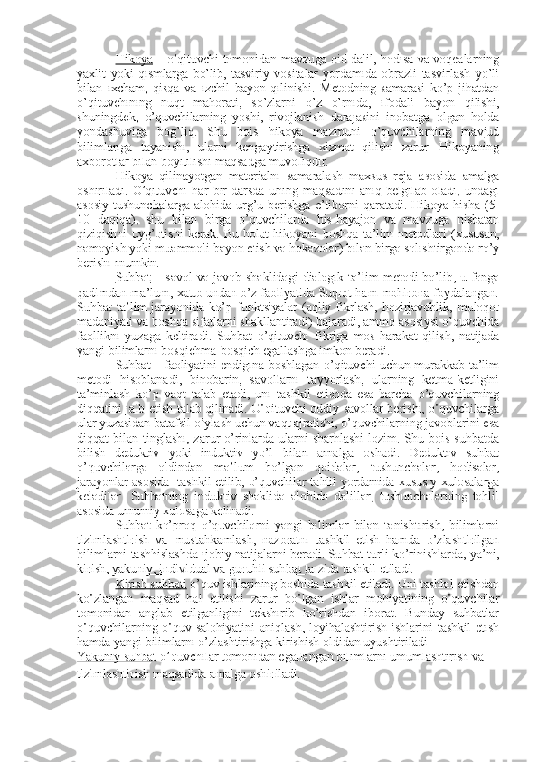 Hikoya   – o’qituvchi tomonidan mavzuga oid dalil, hodisa va voqealarning
yaxlit   yoki   qismlarga   bo’lib,   tasviriy   vositalar   yordamida   obrazli   tasvirlash   yo’li
bilan   ixcham,   qisqa   va   izchil   bayon   qilinishi.   Metodning   samarasi   ko’p   jihatdan
o’qituvchining   nuqt   mahorati,   so’zlarni   o’z   o’rnida,   ifodali   bayon   qilishi,
shuningdek,   o’quvchilarning   yoshi,   rivojlanish   darajasini   inobatga   olgan   holda
yondashuviga   bog’liq.   Shu   bois   hikoya   mazmuni   o’quvchilarning   mavjud
bilimlariga   tayanishi,   ularni   kengaytirishga   xizmat   qilishi   zarur.   Hikoyaning
axborotlar bilan boyitilishi maqsadga muvofiqdir.
Hikoya   qilinayotgan   materialni   samaralash   maxsus   reja   asosida   amalga
oshiriladi.   O’qituvchi   har   bir   darsda   uning   maqsadini   aniq   belgilab   oladi,   undagi
asosiy   tushunchalarga  alohida   urg’u  berishga  e’tiborni  qaratadi.  Hikoya  hisha   (5-
10   daqiqa),   shu   bilan   birga   o’quvchilarda   his-hayajon   va   mavzuga   nisbatan
qiziqishni   uyg’otishi   kerak.   Bu   holat   hikoyani   boshqa   ta’lim   metodlari   (xususan,
namoyish yoki muammoli bayon etish va hokazolar) bilan birga solishtirganda ro’y
berishi mumkin.   
Suhbat   –  savol   va  javob shaklidagi  dialogik  ta’lim   metodi   bo’lib,  u fanga
qadimdan ma’lum, xatto undan o’z faoliyatida Suqrot ham mohirona foydalangan.
Suhbat   ta’lim  jarayonida  ko’p  funktsiyalar  (aqliy  fikrlash,   hozirjavoblik,  muloqot
madaniyati va boshqa sifatlarni shakllantiradi) bajaradi, ammo asosiysi o’quvchida
faollikni   yuzaga   keltiradi.   Suhbat   o’qituvchi   fikriga   mos   harakat   qilish,   natijada
yangi bilimlarni bosqichma-bosqich egallashga imkon beradi.
Suhbat – faoliyatini endigina boshlagan o’qituvchi uchun murakkab ta’lim
metodi   hisoblanadi,   binobarin,   savollarni   tayyorlash,   ularning   ketma-ketligini
ta’minlash   ko’p   vaqt   talab   etadi,   uni   tashkil   etishda   esa   barcha   o’quvchilarning
diqqatini jalb etish talab qilinadi. O’qituvchi oddiy savollar berishi, o’quvchilarga
ular yuzasidan batafsil o’ylash uchun vaqt ajratishi, o’quvchilarning javoblarini esa
diqqat  bilan tinglashi, zarur  o’rinlarda  ularni  sharhlashi  lozim. Shu bois suhbatda
bilish   deduktiv   yoki   induktiv   yo’l   bilan   amalga   oshadi.   Deduktiv   suhbat
o’quvchilarga   oldindan   ma’lum   bo’lgan   qoidalar,   tushunchalar,   hodisalar,
jarayonlar asosida   tashkil etilib, o’quvchilar tahlil yordamida xususiy xulosalarga
keladilar.   Suhbatning   induktiv   shaklida   alohida   dalillar,   tushunchalarning   tahlil
asosida umumiy xulosaga kelinadi.
Suhbat   ko’proq   o’quvchilarni   yangi   bilimlar   bilan   tanishtirish,   bilimlarni
tizimlashtirish   va   mustahkamlash,   nazoratni   tashkil   etish   hamda   o’zlashtirilgan
bilimlarni tashhislashda ijobiy natijalarni beradi. Suhbat turli ko’rinishlarda, ya’ni,
kirish, yakuniy, individual va guruhli suhbat  tarzida tashkil etiladi.
Kirish suhbati  o’quv ishlarining boshida tashkil etiladi. Uni tashkil etishdan
ko’zlangan   maqsad   hal   etilishi   zarur   bo’lgan   ishlar   mohiyatining   o’quvchilar
tomonidan   anglab   etilganligini   tekshirib   ko’rishdan   iborat.   Bunday   suhbatlar
o’quvchilarning o’quv salohiyatini  aniqlash, loyihalashtirish ishlarini tashkil  etish
hamda yangi bilimlarni o’zlashtirishga kirishish oldidan uyushtiriladi.
Yakuniy suhbat  o’quvchilar tomonidan egallangan bilimlarni umumlashtirish va 
tizimlashtirish maqsadida amalga oshiriladi. 