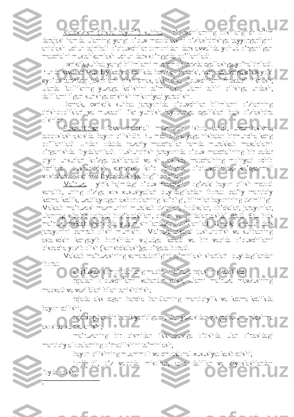 Katexizism   (qisqa   bayonli)   suhbat   –   o’quvchilarning   boshlang’ich   bilim
darajasi   hamda   ularning   yangi   o’quv   metodikasini   o’zlashtirishga   tayyorgarligini
aniqlash   uchun   tajribali   o’qituvchilar   tomonidan   dars   avvalida   yohud   o’rganilgan
materialni mustahkamlash uchun dars so’nggida qo’llaniladi.
Evristik suhbat  yangi bilimlarni muammoli tarzda egallashga yo’naltiriladi.
Bunda savollar shunday ketma-ketlikda berilishi zarurki, natijada ularga «ha» yoki
«yo’q»   tarzidagi   javoblarni   olish   emas,   aksincha,   o’quvchilarni   mustaqil   fikrlash,
ularda   faollikning   yuzaga   kelishini   ta’minlash,   ularni   tahlil   qilishga   undash,
dalillarni ilgari surishga erishish imkoniyati yaratilsin.
Demak,   evristik   suhbat   jarayonida   o’quvchilar   bilimlarni   o’zlarining
tirishqoqliklari   va   mustaqil   fikr   yuritish   layoqatiga   egaliklari   bois   o’zlashtira
olsinlar.
Tushuntirish   o’quv   materiali   mazmunini   isbot,   tahlil,   umumlashma,
taqqoslash   asosida   bayon   qilishdir.   Bu   metod   hikoyaga   nisbatan   birmuncha   keng
qo’llaniladi.   Undan   odatda   nazariy   materiallar   hamda   murakkab   masalalarni
o’rganishda   foydalaniladi.   Tushuntirish   jarayonida   o’quv   materialining   bir   qadar
qiyin   unsurlari   ko’zga   tashlanadi   va   shu   asosda   materialning   mohiyati   ochib
beriladi.   Tushuntirish   samarasi   ko’p   hollarda   o’qituvchining   ko’rgazmali
vositalardan oqilona foydalanishiga bog’liq bo’ladi.
Ma’ruza   –   yirik   hajmdagi   o’quv   materialini   og’zaki   bayon   qilish   metodi
sanalib,   uning   o’ziga   xos   xususiyatlari   quyidagilardan   iborat:   qat’iy   mantiqiy
ketma-ketlik, uzatilayotgan axborotlarning ko’pligi, bilimlar bayonining tizimliligi.
Maktab   ma’ruzasi   mazmunini   murakab   tizimlar,   hodisalar,   ob’ektlar,   jarayonlar,
ularning   sababli-oqibatli   bog’lanishlari,   qonun  va   qoidalar   tashkil   etadi.   Shu   bois
ma’ruza maktab  sharoitida yuqori  sinflardagina qo’llaniladi. Chunki  u butun dars
jarayonini   qamrab   olishi   mumkin.     Ma’ruza   metodi   tushuntirish   va   suhbatning
asta-sekin   kengayib   borishidan   vujudga   keladi   va   bir   vaqida   o’quvchilarni
qisqacha yozib olish (konspektlash)ga o’rgata boradi.
Maktab ma’ruzasining samaradorligini ta’minlash shartlari 1
 quyidagilardan
iborat:
- o’qituvchi tomonidan eng maqbul ma’ruza rejasining tuzilishi;
- rejadan   o’quvchilarni   xabardor   etish,   ularni   ma’ruza   mavzusining
maqsadi va vazifalari bilan tanishtirish;
- rejada   aks   etgan   barcha   bandlarning   mantiqiylik   va   ketma-ketlikda
bayon etilishi;
- rejaning har bir bandi yoritilgach, ular yuzasidan qisqacha umumlashma
asosida xulosalanishi;
- ma’ruzaning   bir   qismidan   ikkinchisiga   o’tishda   ular   o’rtasidagi
mantiqiy aloqalarning o’rnatilishini ta’minlash;
- bayon qilishning muammoli va emotsional xususiyat kasb etishi;
- jonli   til,   o’z   vaqtida   misollar,   aniq   dalillar   va   qiyoslashlardan
foydalanish;
1 