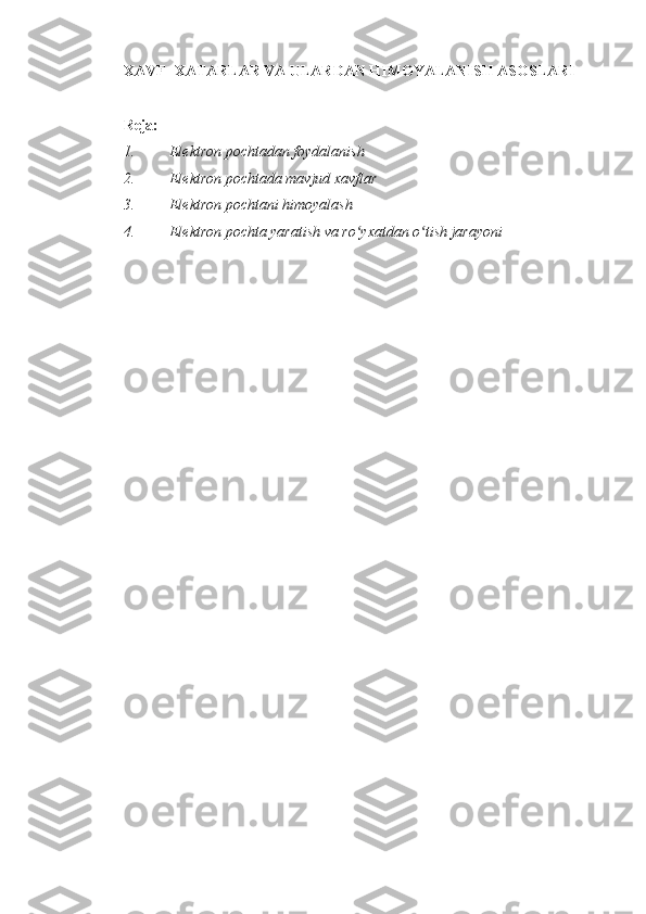 XAVF-   XATARLAR VA ULARDAN HIMOYALANISH ASOSLARI  
 
Reja:  
1. Elektron pochtadan foydalanish 
2. Elektron pochtada mavjud xavflar 
3. Elektron pochtani himoyalash 
4. Elektron pochta yaratish va ro yxatdan o tish jarayoni ʻ ʻ
 
 
  