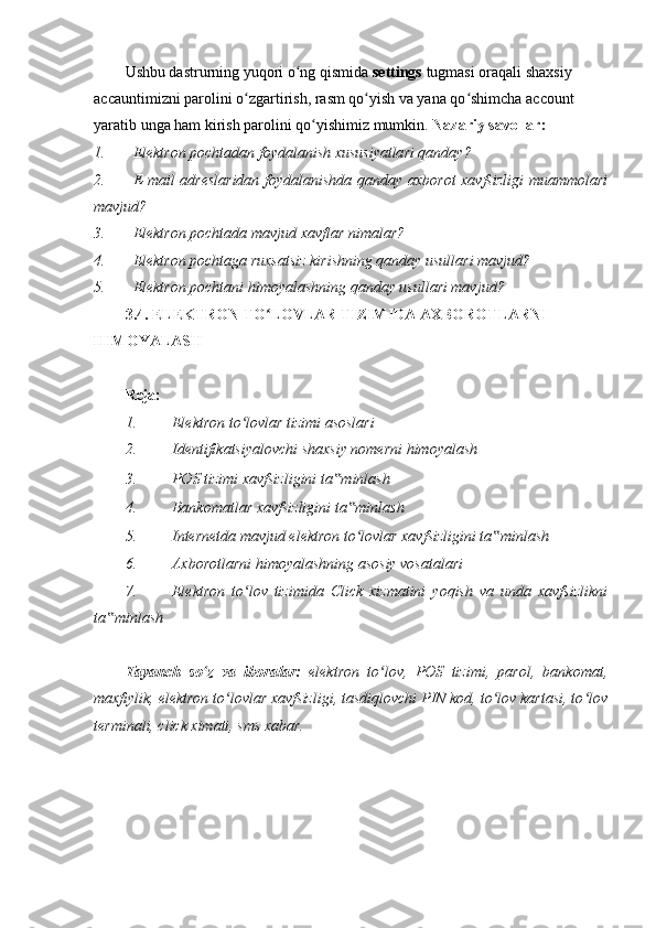 Ushbu dastrurning yuqori o ng qismida ʻ settings  tugmasi oraqali shaxsiy 
accauntimizni parolini o zgartirish, rasm qo yish va yana qo shimcha account 	
ʻ ʻ ʻ
yaratib unga ham kirish parolini qo yishimiz mumkin. 	
ʻ Nazariy savollar:  
1. Elektron pochtadan foydalanish xususiyatlari qanday?  
2. E-mail adreslaridan foydalanishda qanday axborot xavfsizligi muammolari
mavjud? 
3. Elektron pochtada mavjud xavflar nimalar? 
4. Elektron pochtaga ruxsatsiz kirishning qanday usullari mavjud? 
5. Elektron pochtani himoyalashning qanday usullari mavjud?  
3.4. ELEKTRON TO LOVLAR TIZIMIDA AXBOROTLARNI 	
ʻ
HIMOYALASH 
 
Reja: 
1. Elektron to lovlar tizimi asoslari 	
ʻ
2. Identifikatsiyalovchi shaxsiy nomerni himoyalash 
3. POS tizimi xavfsizligini ta minlash 	
‟
4. Bankomatlar xavfsizligini ta minlash 	
‟
5. Internetda mavjud elektron to lovlar xavfsizligini ta minlash 
ʻ ‟
6. Axborotlarni himoyalashning asosiy vosatalari 
7. Elektron   to lov   tizimida   Click   xizmatini   yoqish   va   unda   xavfsizlikni	
ʻ
ta minlash 	
‟
 
Tayanch   so z   va   iboralar:	
ʻ   elektron   to lov,   POS   tizimi,   parol,   bankomat,	ʻ
maxfiylik, elektron to lovlar xavfsizligi, tasdiqlovchi PIN kod, to lov kartasi, to lov	
ʻ ʻ ʻ
terminali, click ximati, sms xabar. 
  