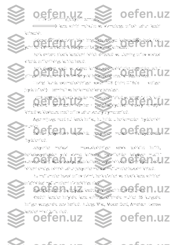 -   To lov tiziminining jarayonli tarmog’i; ʻ
  karta   sohibi   mahsulot   va   xizmatlarga   to lash   uchun   katabi	
ʻ
ko rsatish. 	
ʻ
Elektron   to lovlar   tizimi   bilan   birgalikda   faoliyat   ko rsatadigan   bank   ikki,	
ʻ ʻ
ya‘ni bank-emitent va bank-ekvayer toifasida xizmat ko rsatadi: 	
ʻ
Bank-emitent   plastik   kartalarni   ishlab   chiqaradi   va   ularning   to lov   vositasi	
ʻ
sifatida qo llanilishiga kafolat beradi. 	
ʻ
Bank-ekvayer   savdo   va   xizmat   ko rsatuvchi   tashkilotlar   tomonidan   qabul	
ʻ
qilingan to lovlarni bank bo limlari yoki bankomatlar orqali amalga oshiradi. 	
ʻ ʻ
Hozirgi   kunda   avtomatlashtirilgan   savdo   POS   (Point-Of-Sale   —   sotilgan
joyda to‘lash)— terminali va bankomatlar keng tarqalgan. 
POS-terminalda plastik kartadan ma‘lumotlar o qiladi va mijoz o‘z PIN-kodi 	
ʻ
(Personal   Identification   Number   •   identifikatsiyalovchi   shaxsiy   nomer)ni
kiritadi va klaviatura orqali to lov uchun zaruriy qiymat teriladi. 	
ʻ
Agar   mijozga   naqd   pul   kerak   bo lsa,   bu   holda   u   bankomatdan   foydalanishi	
ʻ
mumkin. 
Ushbu   jarayonlarni   bajarishda   jarayonlar   markazi   imkoniyatlaridan
foydalaniladi. 
Jarayonlar   markazi   –   maxsuslashtirilgan   servis   tashkilot   bo lib,	
ʻ
bankekvayerlaridan   yoki   xizmat   ko rsatish   manzillaridan   keladigan   muallif	
ʻ
surovnomalarni   va   tranzaksiya   protokollarini   qayta   ishlashni   ta‘minlaydi.   Ushbu
ishlarni amalga oshirish uchun jarayonlar markazi ma‘lumotlar bazasini kiritadi. 
Bu   ma‘lumotlar   bazasi   to lov   tizimi,   bank   a‘zolari   va   plastik   karta   sohiblari	
ʻ
to g’risidagi ma‘lumotlarni o z tarkibiga oladi. 	
ʻ ʻ
Plastik kartalar to lov bo yicha kreditli yoki debetli bo lishi mumkin. 	
ʻ ʻ ʻ
Kreditli   kartalar   bo yicha   karta   sohibiga   ko pincha   muhlati   25   kungacha	
ʻ ʻ
bo lgan   vaqtgancha   qarz   beriladi.   Bularga   Visa,   Master   Card,   American   Express	
ʻ
kartalari misol bo la oladi. 	
ʻ 