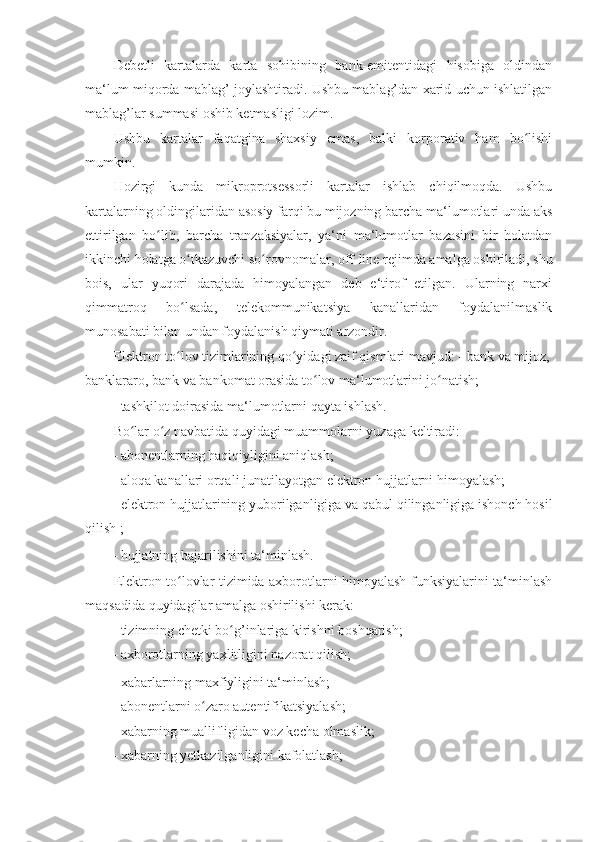 Debetli   kartalarda   karta   sohibining   bank-emitentidagi   hisobiga   oldindan
ma‘lum miqorda mablag’ joylashtiradi. Ushbu mablag’dan xarid uchun ishlatilgan
mablag’lar summasi oshib ketmasligi lozim. 
Ushbu   kartalar   faqatgina   shaxsiy   emas,   balki   korporativ   ham   bo lishiʻ
mumkin. 
Hozirgi   kunda   mikroprotsessorli   kartalar   ishlab   chiqilmoqda.   Ushbu
kartalarning oldingilaridan asosiy farqi bu mijozning barcha ma‘lumotlari unda aks
ettirilgan   bo lib,   barcha   tranzaksiyalar,   ya‘ni   ma‘lumotlar   bazasini   bir   holatdan	
ʻ
ikkinchi holatga o tkazuvchi so rovnomalar, off-line rejimda amalga oshiriladi, shu	
ʻ ʻ
bois,   ular   yuqori   darajada   himoyalangan   deb   e‘tirof   etilgan.   Ularning   narxi
qimmatroq   bo lsada,   telekommunikatsiya   kanallaridan   foydalanilmaslik
ʻ
munosabati bilan undan foydalanish qiymati arzondir. 
Elektron to lov tizimlarining qo yidagi zaif qismlari mavjud: -
ʻ ʻ   bank va mijoz,
banklararo, bank va bankomat orasida to lov ma‘lumotlarini jo natish; 	
ʻ ʻ
- tashkilot doirasida ma‘lumotlarni qayta ishlash. 
Bo lar o z navbatida quyidagi muammolarni yuzaga keltiradi: 	
ʻ ʻ
- abonentlarning haqiqiyligini aniqlash; 
- aloqa kanallari orqali junatilayotgan elektron hujjatlarni himoyalash; 
- elektron hujjatlarining yuborilganligiga va qabul qilinganligiga ishonch hosil
qilish ; 
- hujjatning bajarilishini ta‘minlash. 
Elektron to lovlar tizimida axborotlarni himoyalash funksiyalarini ta‘minlash	
ʻ
maqsadida quyidagilar amalga oshirilishi kerak: 
- tizimning chetki bo g’inlariga kirishni boshqarish; 	
ʻ
- axborotlarning yaxlitligini nazorat qilish; 
- xabarlarning maxfiyligini ta‘minlash; 
- abonentlarni o zaro autentifikatsiyalash; 	
ʻ
- xabarning muallifligidan voz kecha olmaslik; 
- xabarning yetkazilganligini kafolatlash;  