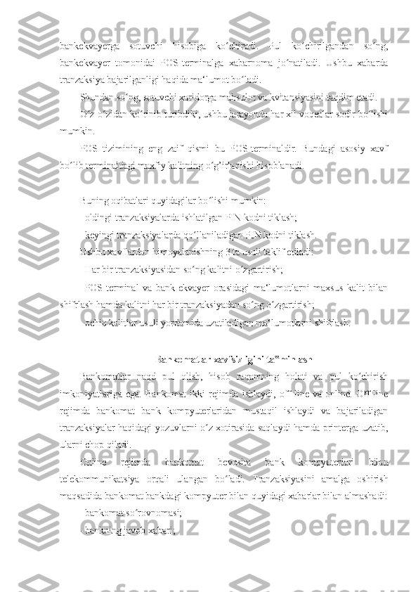 bankekvayerga   sotuvchi   hisobiga   ko chiradi.   Pul   ko chirilgandan   so ng,ʻ ʻ ʻ
bankekvayer   tomonidai   POS-terminalga   xabarnoma   jo natiladi.   Ushbu   xabarda	
ʻ
tranzaksiya bajarilganligi haqida ma‘lumot bo ladi. 	
ʻ
Shundan so ng, sotuvchi xaridorga mahsulot va kvitansiyasini taqdim etadi. 	
ʻ
O z-o zidan ko rinib turibdiki, ushbu jarayonda har xil voqealar sodir bo lishi	
ʻ ʻ ʻ ʻ
mumkin. 
POS   tizimining   eng   zaif   qismi   bu   POS-terminaldir.   Bundagi   asosiy   xavf
bo lib terminaldagi maxfiy kalitning o g’irlanishi hisoblanadi. 	
ʻ ʻ
 
Buning oqibatlari quyidagilar bo lishi mumkin: 	
ʻ
- oldingi tranzaksiyalarda ishlatilgan PIN kodni tiklash; 
- keyingi tranzaksiyalarda qo llaniladigan PIN kodni tiklash. 	
ʻ
Ushbu xavflardan himoyalanishning 3 ta usuli taklif etiladi: 
- Har bir tranzaksiyasidan so ng kalitni o zgartirish; 
ʻ ʻ
- POS-terminal   va   bank-ekvayer   orasidagi   ma‘lumotlarni   maxsus   kalit   bilan
shifrlash hamda kalitni har bir tranzaksiyadan so ng o zgartirish; 	
ʻ ʻ
- ochiq kalitlar usuli yordamida uzatiladigan ma‘lumotlarni shifrlash. 
 
Bankomatlar xavfsizligini ta minlash 	
‟
Bankomatlar   naqd   pul   olish,   hisob   raqamning   holati   va   pul   ko chirish	
ʻ
imkoniyatlariga   ega.   Bankomat   ikki   rejimda   ishlaydi,   off-line   va   online.   Off-line
rejimda   bankomat   bank   kompyuterlaridan   mustaqil   ishlaydi   va   bajariladigan
tranzaksiyalar haqidagi yozuvlarni o z xotirasida saqlaydi hamda printerga uzatib,	
ʻ
ularni chop qiladi. 
Online   rejimda   bankomat   bevosita   bank   kompyuterlari   bilan
telekommunikatsiya   orqali   ulangan   bo ladi.   Tranzaksiyasini   amalga   oshirish	
ʻ
maqsadida bankomat bankdagi kompyuter bilan quyidagi xabarlar bilan almashadi:
- bankomat so rovnomasi; 	
ʻ
- bankning javob xabari;  