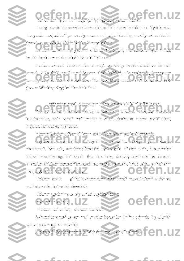 - bankomatning to lovni bajarganligi haqidagi xabarni berish. ʻ
Hozirgi kunda bankomatlar tarmoqlaridan bir necha banklargina foydalanadi.
Bu   yerda   mavjud   bo lgan   asosiy   muammo   bu   banklarning   maxfiy   axborotlarini
ʻ
(masalan, maxfiy kalit) bir-biridan himoyalashdir. 
Ushbu   muammoning   yechimi   sifatida   PIN   kodni,   markazlashtirilgan   holda,
har bir bank tomonidan tekshirish taklif qilinadi. 
Bundan   tashqari   bankomatlar   tarmog’i   zonalarga   taqsimlanadi   va   har   bir
zonada   ZCMK   (Zone   Control   Master   Key)   kalitlari,   o z   navbatida,   kompyuter	
ʻ
tarmog’idagi kalitlarni shifrlashda qo llaniladi. Malumotlarni shifrlashda esa IWK	
ʻ
(Issuer Working Key) kalitlar ishlatiladi. 
 
Internetda mavjud elektron to lovlar xavfsizligini ta minlash 	
ʻ ‟
Hozirgi   kunda   internetda   ko pgina   axborot   markazlari   mavjud,   masalan,	
ʻ
kutubxonalar,   ko p   sohali   ma‘lumotlar   bazalari,   davlat   va   tijorat   tashkilotlari,	
ʻ
birjalar, banklar va boshqalar. 
Internetda bajariladigan elektron savdo katta ahamiyat kasb etmoqda. 
Buyurtmalar   tizimining   ko payishi   bilan   ushbu   faoliyat   yana   keskin	
ʻ
rivojlanadi.   Natijada,   xaridorlar   bevosita   uydan   yoki   ofisdan   turib,   buyurtmalar
berish   imkoniga   ega   bo lishadi.   Shu   bois   ham,   dasturiy   taminotlar   va   apparat	
ʻ
vositalar  ishlab  chiqaruvchilar,  savdo  va moliyaviy  tashkilotlar  ushbu  yo nalishni	
ʻ
rivojlantirishga faol kirishishgan. 
Elektron   savdo   —   global   axborot   tarmoqlari   orqali   maxsulotlarni   sotish   va
pulli xizmatlar ko rsatish demakdir. 	
ʻ
Elektron savdoning asosiy turlari quyidagilardir: 
- axborotlar sotuvi; 
- elektron do konlar; -
ʻ   elektron banklar. 
Axborotlar   sotuvi   asosan   ma‘lumotlar   bazasidan   Online   rejimda   foydalanish
uchun taqdim etilishi mumkin. 
Elektron do konlar internetda Website orqali tashkillashtiriladi. 
ʻ 