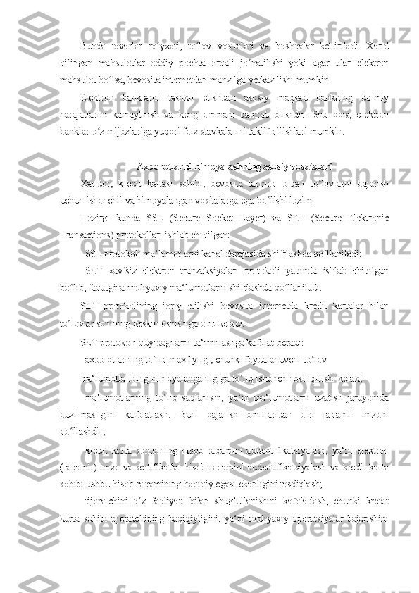 Bunda   tovarlar   ro yxati,   to lov   vositalari   va   boshqalar   keltiriladi.   Xaridʻ ʻ
qilingan   mahsulotlar   oddiy   pochta   orqali   jo natilishi   yoki   agar   ular   elektron	
ʻ
mahsulot bo lsa, bevosita internetdan manzilga yetkazilishi mumkin. 	
ʻ
Elektron   banklarni   tashkil   etishdan   asosiy   maqsad   bankning   doimiy
harajatlarini   kamaytirish   va   keng   ommani   qamrab   olishdir.   Shu   bois,   elektron
banklar o z mijozlariga yuqori foiz stavkalarini taklif qilishlari mumkin. 	
ʻ
 
Axborotlarni himoyalashning asosiy vosatalari 
Xaridor,   kredit   kartasi   sohibi,   bevosita   tarmoq   orqali   to lovlarni   bajarish	
ʻ
uchun ishonchli va himoyalangan vositalarga ega bo lishi lozim. 	
ʻ
Hozirgi   kunda   SSL   (Secure   Socket   Layer)   va   SET   (Secure   Elektronic
Transactions) protokollari ishlab chiqilgan: 
- SSL protokoli ma‘lumotlarni kanal darajasida shifrlashda qo llaniladi; 	
ʻ
- SET   xavfsiz   elektron   tranzaksiyalari   protokoli   yaqinda   ishlab   chiqilgan
bo lib, faqatgina moliyaviy ma‘lumotlarni shifrlashda qo llaniladi. 	
ʻ ʻ
SET   protokolining   joriy   etilishi   bevosita   internetda   kredit   kartalar   bilan
to lovlar sonining keskin oshishiga olib keladi. 
ʻ
SET protokoli quyidagilarni ta‘minlashga kafolat beradi: 
- axborotlarning to liq maxfiyligi, chunki foydalanuvchi to lov 	
ʻ ʻ
ma‘lumotlarining himoyalanganligiga to liq ishonch hosil qilishi kerak; 	
ʻ
- ma‘lumotlarning   to liq   saqlanishi,   ya‘ni   ma‘lumotlarni   uzatish   jarayonida	
ʻ
buzilmasligini   kafolatlash.   Buni   bajarish   omillaridan   biri   raqamli   imzoni
qo llashdir; 	
ʻ
- kredit   karta   sohibining   hisob   raqamini   audentifikatsiyalash,   ya‘ni   elektron
(raqamli) imzo va sertifikatlar hisob raqamini audentifikatsiyalash  va kredit karta
sohibi ushbu hisob raqamining haqiqiy egasi ekanligini tasdiqlash; 
- tijoratchini   o z   faoliyati   bilan   shug’ullanishini   kafolatlash,   chunki   kredit	
ʻ
karta   sohibi   tijoratchining   haqiqiyligini,   ya‘ni   moliyaviy   operatsiyalar   bajarishini 