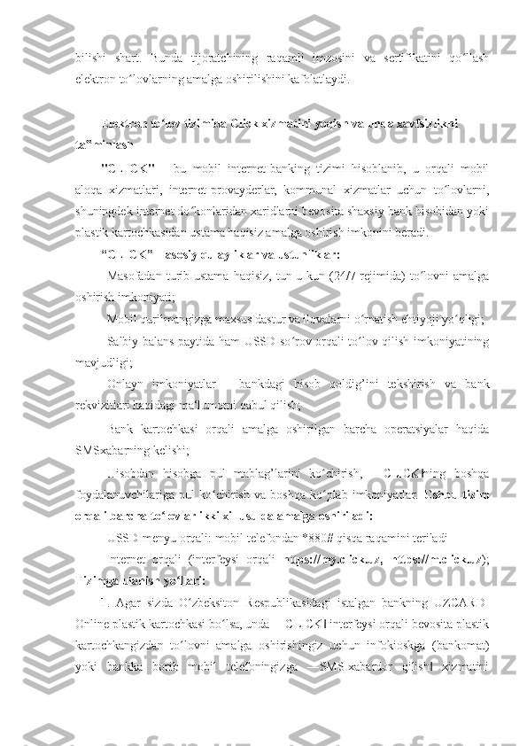 bilishi   shart.   Bunda   tijoratchining   raqamli   imzosini   va   sertifikatini   qo llashʻ
elektron to lovlarning amalga oshirilishini kafolatlaydi. 	
ʻ
 
Elektron to lov tizimida Click xizmatini yoqish va unda xavfsizlikni 	
ʻ
ta minlash 	
‟
"CLICK"   –   bu   mobil   internet-banking   tizimi   hisoblanib,   u   orqali   mobil
aloqa   xizmatlari,   internet-provayderlar,   kommunal   xizmatlar   uchun   to lovlarni,	
ʻ
shuningdek internet do konlaridan xaridlarni bevosita shaxsiy bank hisobidan yoki	
ʻ
plastik kartochkasidan ustama haqisiz amalga oshirish imkonini beradi. 
“CLICK” – asosiy qulayliklar va ustunliklar:  
- Masofadan  turib ustama  haqisiz,   tun-u  kun (24/7 rejimida)   to lovni   amalga	
ʻ
oshirish imkoniyati; 
- Mobil qurilmangizga maxsus dastur va ilovalarni o rnatish ehtiyoji yo qligi; 	
ʻ ʻ
- Salbiy balans paytida ham USSD-so rov orqali to lov qilish imkoniyatining	
ʻ ʻ
mavjudligi; 
- Onlayn   imkoniyatlar   –   bankdagi   hisob   qoldig’ini   tekshirish   va   bank
rekvizitlari haqidagi ma‘lumotni qabul qilish; 
- Bank   kartochkasi   orqali   amalga   oshirilgan   barcha   operatsiyalar   haqida
SMSxabarning kelishi; 
- Hisobdan   hisobga   pul   mablag’larini   ko chirish,   ―CLICK ning   boshqa	
ʻ ‖
foydalanuvchilariga   pul   ko chirish   va   boshqa   ko plab   imkoniyatlar.  	
ʻ ʻ Ushbu   tizim
orqali barcha to lovlar ikki xil usulda amalga oshiriladi:	
ʻ  
- USSD-menyu orqali: mobil telefondan *880# qisqa raqamini teriladi 
- Internet   orqali   (interfeysi   orqali   https://my.click.uz ,   https://m.click.uz ) ;
Tizimga ulanish yo llari: 	
ʻ
1 .   Agar   sizda   O zbeksiton   Respublikasidagi   istalgan   bankning   UZCARD-	
ʻ
Online plastik kartochkasi bo lsa, unda ―CLICK  interfeysi orqali bevosita plastik	
ʻ ‖
kartochkangizdan   to lovni   amalga   oshirishingiz   uchun   infokioskga   (bankomat)	
ʻ
yoki   bankka   borib   mobil   telefoningizga   ―SMS-xabardor   qilish   xizmatini	
‖ 