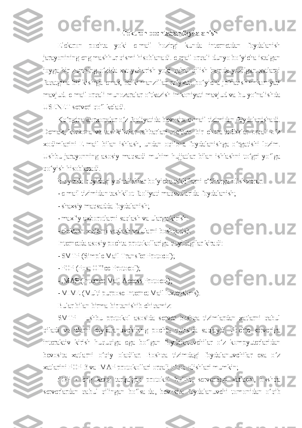 Elektron pochtadan foydalanish 
Elektron   pochta   yoki   e-mail   hozirgi   kunda   internetdan   foydalanish
jarayonining eng mashhur qismi hisoblanadi. e-mail orqali dunyo bo yicha istalganʻ
joyga  bir   zumning   o zida   xat   yuborish   yoki   qabul   qilish   hamda   yozilgan  xatlarni	
ʻ
faqatgina bir  kishiga emas, balki  manzillar  ro yxati  bo yicha jo natish imkoniyati	
ʻ ʻ ʻ
mavjud. e-mail orqali munozaralar o tkazish imkoniyati mavjud va bu yo nalishda	
ʻ ʻ
USENET serveri qo l keladi. 	
ʻ
Ko pgina korxonalar o z faoliyatida bevosita e-mail tizimidan foydalanishadi.	
ʻ ʻ
Demak,   korxona   va   tashkilotlar   rahbarlari   ma‘lum   bir   chora-tadbirlar   orqali   o z	
ʻ
xodimlarini   E-mail   bilan   ishlash,   undan   oqilona   foydalanishga   o rgatishi   lozim.	
ʻ
Ushbu   jarayonning   asosiy   maqsadi   muhim   hujjatlar   bilan   ishlashni   to gri   yo lga	
ʻ ʻ
qo yish hisoblanadi. 	
ʻ
Bu yerda quyidagi yo nalishlar bo yicha takliflarni e‘tiborga olish zarur: 	
ʻ ʻ
- e-mail tizimidan tashkilot faoliyati maqsadlarida foydalanish; 
- shaxsiy maqsadda foydalanish; 
- maxfiy axborotlarni saqlash va ularga kirish: 
- elektron xatlarni saqlash va ularni boshqarish. 
Internetda asosiy pochta protokollariga quyidagilar kiradi: 
- SMTP (Simple Mail Transfer Protocol); 
- POP (Post Office Protocol); 
- IMAP (Internet Mail Access Protocol); 
- MIME (Multi purpose Internet Mail Extensions). 
Bular bilan birma-bir tanishib chiqamiz: 
SMTP   -   ushbu   protokol   asosida   server   boshqa   tizimlardan   xatlarni   qabul
qiladi   va   ularni   foydalanuvchining   pochta   qutisida   saqlaydi.   Pochta   serveriga
interaktiv   kirish   huquqiga   ega   bo lgan   foydalanuvchilar   o z   kompyuterlaridan	
ʻ ʻ
bevosita   xatlarni   o qiy   oladilar.   Boshqa   tizimdagi   foydalanuvchilar   esa   o z	
ʻ ʻ
xatlarini POP-3 va IMAP protokollari orqali o qib olishlari mumkin; 	
ʻ
POP   -   eng   keng   tarqalgan   protokol   bo lib,   serverdagi   xatlarni,   boshqa	
ʻ
serverlardan   qabul   qilingan   bo lsa-da,   bevosita   foydalanuvchi   tomonidan   o qib	
ʻ ʻ 