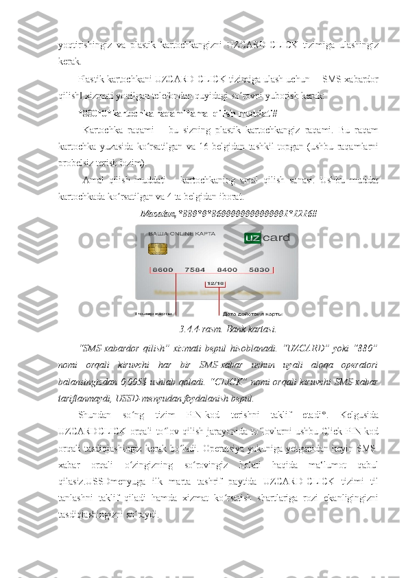 yoqtirishingiz   va   plastik   kartochkangizni   UZCARD-CLICK   tizimiga   ulashingiz
kerak. 
Plastik kartochkani UZCARD-CLICK tizimiga ulash uchun ―SMS-xabardor
qilish  xizmati yoqilgan telefondan quyidagi so rovni yuborish kerak: ‖ ʻ
*880*0*kartochka raqami*amal qilish muddati#  
- Kartochka   raqami   –   bu   sizning   plastik   kartochkangiz   raqami.   Bu   raqam
kartochka   yuzasida   ko rsatilgan   va   16   belgidan   tashkil   topgan   (ushbu   raqamlarni	
ʻ
probelsiz terish lozim). 
- Amal   qilish   muddati   –   kartochkaning   amal   qilish   sanasi.   Ushbu   muddat
kartochkada ko rsatilgan va 4 ta belgidan iborat. 	
ʻ
Masalan,*880*0*8600000000000001*1216#
3.4.4-rasm. Bank kartasi. 
“SMS-xabardor   qilish”   xizmati   bepul   hisoblanadi.   “UZCARD”   yoki   “880”
nomi   orqali   kiruvchi   har   bir   SMS-xabar   uchun   uyali   aloqa   operatori
balansingizdan 0,005$ ushlab qoladi. “CLICK”  nomi  orqali  kiruvchi  SMS-xabar
tariflanmaydi, USSD-menyudan foydalanish bepul. 
Shundan   so ng   tizim   PIN-kod   terishni   taklif   etadi*.   Kelgusida	
ʻ
UZCARDCLICK   orqali   to lov   qilish   jarayonida   to lovlarni   ushbu   Click-PIN-kod	
ʻ ʻ
orqali   tasdiqlashingiz  kerak  bo ladi.  Operatsiya  yakuniga  yetganidan  keyin SMS-	
ʻ
xabar   orqali   o zingizning   so rovingiz   holati   haqida   ma‘lumot   qabul	
ʻ ʻ
qilasiz.USSDmenyuga   ilk   marta   tashrif   paytida   UZCARD-CLICK   tizimi   til
tanlashni   taklif   qiladi   hamda   xizmat   ko rsatish   shartlariga   rozi   ekanligingizni	
ʻ
tasdiqlashingizni so raydi. 	
ʻ 