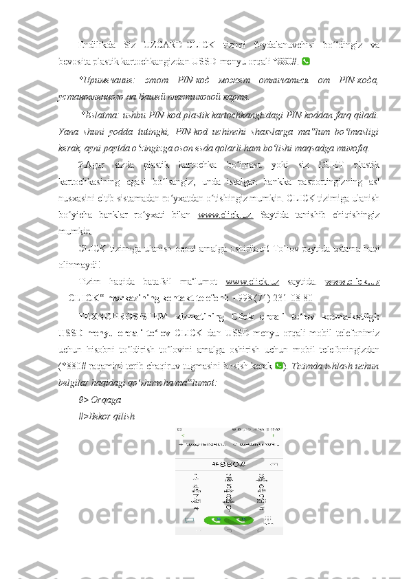 Endilikda   Siz   UZCARD-CLICK   tizimi   foydalanuvchisi   bo ldingiz   vaʻ
bevosita plastik kartochkangizdan USSD-menyu orqali  *880# .   
*Примечание:   этот   PIN-код   может   отличаться   от   PIN-кода,
установленного на Вашей пластиковой карте. 
  *Eslatma: ushbu PIN-kod plastik kartochkangizdagi PIN-koddan farq qiladi.
Yana   shuni   yodda   tutingki,   PIN-kod   uchinchi   shaxslarga   ma lum   bo lmasligi	
‟ ʻ
kerak, ayni paytda o zingizga oson esda qolarli ham bo lishi maqsadga muvofiq. 	
ʻ ʻ
2 .Agar   sizda   plastik   kartochka   bo lmasa   yoki   siz   DUET   plastik	
ʻ
kartochkasining   egasi   bo lsangiz,   unda   istalgan   bankka   pasportingizning   asl	
ʻ
nusxasini eltib sistamadan ro yxatdan o tishingiz mumkin. CLICK tizimiga ulanish	
ʻ ʻ
bo yicha   banklar   ro yxati   bilan  	
ʻ ʻ www.click.uz.   Saytida   tanishib   chiqishingiz
mumkin. 
CLICK tizimiga ulanish bepul amalga oshiriladi !   To lov paytida ustama haqi	
ʻ
olinmaydi! 
Tizim   haqida   batafsil   ma‘lumot   www.click.uz   saytida.   www.click.uz
― CLICK” markazining kontakt telefoni:  +998 (71) 231-08-80 
TEXNOPROSISTEM   xizmatining   Click   orqali   to lov   ketma-ketligi:	
ʻ
USSD-menyu   orqali   to lov  	
ʻ CLICK   dan   USSD-menyu   orqali   mobil   telefonimiz
uchun   hisobni   to ldirish   to lovini   amalga   oshirish   uchun   mobil   telefoningizdan	
ʻ ʻ
(*880# raqamini terib chaqiruv tugmasini bosish kerak   ).  Tizimda ishlash uchun
belgilar haqidagi qo shimcha ma lumot: 	
ʻ ‟
0>   Orqaga 
#> Bekor qilish 
  