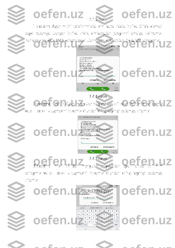 3.4.5-rasm 
1-qadam:   Agar   mobil   telefonimizda   sim   karta   ikkita   bo lsa   Click   xizmatiʻ
qaysi   raqamga   ulangan   bo lsa   o sha   simkartadan   jarayonni   amalga   oshiramiz.	
ʻ ʻ
Bankning maxsus SMS xabarnomasi ulanmagan simkartdan foydalana olmaymiz; 
 
3.4.6-rasm 
2-qadam:   Hosil   bo lgan   menyular   ro yxatidan   to lovlar   bo limini   tanlaymiz	
ʻ ʻ ʻ ʻ
va  отправить  tugmasini bosamiz shundan so ng keyingi qadamga o tamiz 	
ʻ ʻ
 
3.4.7-rasm 
3-qadam:   Hosil   bo lgan   menyular   ro yxatidan   uyali   aloqa   bo limini	
ʻ ʻ ʻ
tanlaymiz   va   отправить   tugmasini   bosamiz   shundan   so ng   keyingi   qadamga	
ʻ
o tamiz 	
ʻ
  