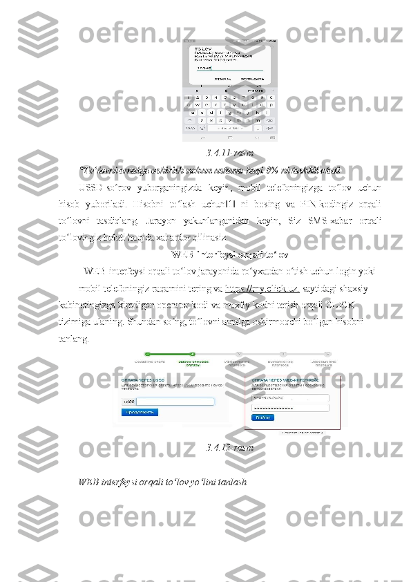  
3.4.11-rasm 
*To lovni amalga oshirish uchun ustama haqi 0% ni tashkil etadiʻ  
USSD-so rov   yuborganingizda   keyin,   mobil   telefoningizga   to lov   uchun	
ʻ ʻ
hisob   yuboriladi.   Hisobni   to lash   uchun 1   ni   bosing   va   PIN-kodingiz   orqali	
ʻ ‖ ‖
to lovni   tasdiqlang.   Jarayon   yakunlanganidan   keyin,   Siz   SMS-xabar   orqali	
ʻ
to lovingiz holati haqida xabardor qilinasiz. 
ʻ
WEB-interfeysi orqali to lov 	
ʻ
WEB-interfeysi orqali to lov jarayonida ro yxatdan o tish uchun login yoki 	
ʻ ʻ ʻ
mobil telefoningiz raqamini tering va   https://my.click.uz.   saytidagi shaxsiy 
kabinetingizga kiradigan operator kodi va maxfiy kodni terish orqali CLICK 
tizimiga ulaning.  Shundan so ng, to lovni amalga oshirmoqchi bo lgan hisobni 	
ʻ ʻ ʻ
tanlang. 
3.4.12-rasm 
 
WEB-interfeysi orqali to lov yo lini tanlash
ʻ ʻ 