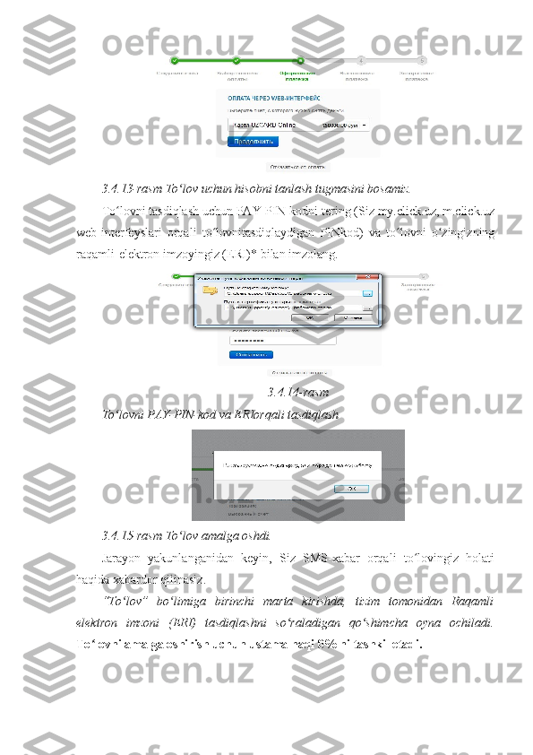 3.4.13-rasm To lov uchun hisobni tanlash tugmasini bosamiz. ʻ
To lovni tasdiqlash uchun PAY-PIN-kodni tering (Siz my.click.uz, m.click.uz	
ʻ
web-interfeyslari   orqali   to lovnitasdiqlaydigan   PINkod)   va   to lovni   o zingizning	
ʻ ʻ ʻ
raqamli-elektron imzoyingiz (ERI)* bilan imzolang.
3.4.14-rasm 
To lovni PAY-PIN-kod va ERIorqali tasdiqlash	
ʻ
3.4.15-rasm To lov amalga oshdi. 	
ʻ
Jarayon   yakunlanganidan   keyin,   Siz   SMS-xabar   orqali   to lovingiz   holati	
ʻ
haqida xabardor qilinasiz. 
“To lov”   bo limiga   birinchi   marta   kirishda,   tizim   tomonidan   Raqamli	
ʻ ʻ
elektron   imzoni   (ERI)   tasdiqlashni   so raladigan   qo shimcha   oyna   ochiladi.	
ʻ ʻ
To lovni amalga oshirish uchun ustama haqi 0% ni tashkil etadi. 	
ʻ 