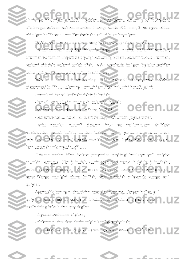 olinishiga   imkoniyat   yaratadi.   Foydalanuvchilar   barcha   xatlarni   yoki   hozirgacha
o qilmagan xatlarni ko rishi mumkin. Hozirgi kunda POP ning 3- versiyasi ishlabʻ ʻ
chiqilgan bo lib va autentifikatsiyalash usullari bilan boyitilgan; 	
ʻ
IMAP - yangi va shu bois ham keng tarqalmagan protokol sanaladi. 
Ushbu   protokol   quyidagi   imkoniyatlarga   ega:   pochta   qutilarini   yaratish,
o chirish va nomini o zgartirish; yangi xatlarning kelishi; xatlarni tezkor o chirish;	
ʻ ʻ ʻ
xatlarni   qidirish;   xatlarni   tanlab   olish.   IMAP   sayohatda   bo lgan   foydalanuvchilar	
ʻ
uchun POPga nisbatan qulay bo lib hisoblanadi; 	
ʻ
MIME   -   Internet   pochtasining   ko p   maqsadli   kengaytmasi   so zlari	
ʻ ʻ
qisqartmasi bo lib, u xatlarning formatini aniqlash imkonini beradi, ya‘ni: 	
ʻ
- matnlarni har xil kodlashtirishda jo natish; 	
ʻ
- har xil formatdagi nomatn axborotlarni jo natish; 	
ʻ
- xabarning bir necha qismdan iborat bo lishi; 	
ʻ
- xat sarlavhasida har xil kodlashtirishdagi ma‘lumotni joylashtirish. 
Ushbu   protokol   raqamli   elektron   imzo   va   ma‘lumotlarni   shifrlash
vositalaridan   iborat   bo lib,   bundan   tashqari   uning   yordamida   pochta   orqali	
ʻ
bajariluvchi fayllarni ham jo natish mumkin. Natijada, fayllar bilan birga viruslarni	
ʻ
ham tarqatish imkoniyati tug’iladi. 
Elektron   pochta   bilan   ishlash   jarayonida   quyidagi   hatolarga   yo l   qo yish	
ʻ ʻ
mumkin:   xatni   tasodifan   jo natish,   xatning   noto g’ri   manzil   bo yicha   jo natilishi,	
ʻ ʻ ʻ ʻ
xatlar   arxivining   keskin   oshib   ketishi   oqibatida   tizimning   ishdan   chiqishi,
yangiliklarga   noto g’ri   obuna   bo lish,   xatni   tarqatish   ro yxatida   xatoga   yo l	
ʻ ʻ ʻ ʻ
qo yish. 	
ʻ
Agar tashkilotning pochta tizimi bevosita Internetga ulangan bo lsa, yo l 	
ʻ ʻ
qo yilgan xatolar oqibati keskin oshib ketadi. 	
ʻ Ushbu xatolarning oldini olish 
usullarining ba‘zi birlari quyidagilar: 
- foydalanuvchilarni o qitish; 	
ʻ
- elektron pochta dasturlarini to g’ri konfiguratsiyalash; 	
ʻ
- internetdagi protokollarga to liq amal qiluvchi dasturlarni qo llash. 
ʻ ʻ 