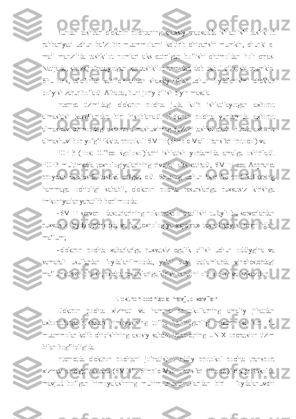 Bundan   tashqari   elektron   pochtaning   shaxsiy   maqsadda   ishlatilishi   tashkilot
rahbariyati   uchun   ba‘zi   bir   muammolarni   keltirib   chiqarishi   mumkin,   chunki   e-
mail   manzilida   tashkilot   nomlari   aks   ettirilgan   bo lishi   ehtimoldan   holi   emas.ʻ
Natijada,   shaxs   jo natayotgan   xat   tashkilot   nomidan   deb   qabul   qilinishi   mumkin.	
ʻ
Shu   bois,   telefonlar   kabi   e-maildan   shaxsiy   ishlar   uchun   foydalanishni   cheklab
qo yish zarur bo ladi. Albatta, buni joriy qilish qiyin masala. 	
ʻ ʻ
Internet   tizimidagi   elektron   pochta   juda   ko p   ishlatilayotgan   axborot	
ʻ
almashish   kanallaridan   biri   hisoblanadi.   Elektron   pochta   yordamida   axborot
almashuvi tarmoqdagi axborot almashuvining 30%ini tashkil etadi. Bunda axborot
almashuvi bor-yo g’i ikkita protokol: SMTP (Simple Mail Transfer Protocol) va 	
ʻ
POP-3   (Post   Office   Rgolosol)larni   ishlatish   yordamida   amalga   oshiriladi.
POP3   multimedia   texnologiyalarining   rivojini   aks   ettiradi,   SMTP   eca   Appranet
proyekti   darajasida   tashkil   etilgan   edi.   Shuning   uchun   ham   bu   protokollarning
hammaga   ochiqligi   sababli,   elektron   pochta   resurslariga   ruxsatsiz   kirishga
imkoniyatlar yaratilib berilmoqda: 
- SMTP   server   -   dasturlarining   nokorrekt   o rnatilishi   tufayli   bu   serverlardan	
ʻ
ruxsatsiz   foydalanilmoqda   va   bu   texnologiya   «spama»   texnologiyasi   nomi   bilan
ma‘lum; 
- elektron   pochta   xabarlariga   ruxsatsiz   egalik   qilish   uchun   oddiygina   va
samarali   usullardan   foydalanilmoqda,   ya‘ni   quyi   qatlamlarda   vinchesterdagi
ma‘lumotlarni o qish, pochta resurslariga kirish parolini o qib olish va hokazolar. 	
ʻ ʻ
 
Elektron pochtada mavjud xavflar 
Elektron   pochta   xizmati   va   hamma   protokollarning   amaliy   jihatdan
axborotlarga   nisbatan   himoyasining   to liq   bo lmaganligi   muammosi   bor.   Bu	
ʻ ʻ
muammolar   kelib   chiqishining   asosiy   sababi   internetning   UNIX   operatsion   tizim
bilan bog’liqligida. 
Internetda   elektron   pochtani   jo natishni   oddiy   protokol   pochta   transport	
ʻ
xizmati amalga oshiradi  (SMTP -  Simple Mail  Transfer  Protocol). Bu protokolda
mavjud   bo lgan   himoyalashning   muhim   muammolaridan   biri   -   foydalanuvchi	
ʻ 