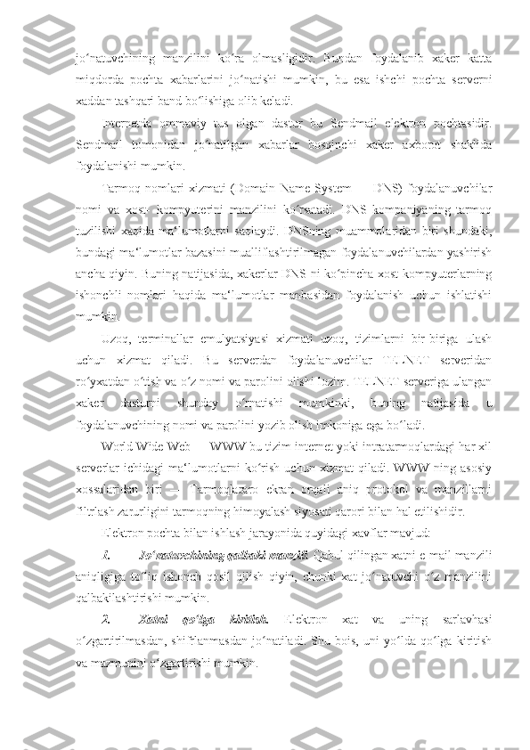 jo natuvchining   manzilini   ko ra   olmasligidir.   Bundan   foydalanib   xaker   kattaʻ ʻ
miqdorda   pochta   xabarlarini   jo natishi   mumkin,   bu   esa   ishchi   pochta   serverni	
ʻ
xaddan tashqari band bo lishiga olib keladi. 	
ʻ
Internetda   ommaviy   tus   olgan   dastur   bu   Sendmail   elektron   pochtasidir.
Sendmail   tomonidan   jo natilgan   xabarlar   bosqinchi   xaker   axborot   shaklida
ʻ
foydalanishi mumkin. 
Tarmoq   nomlari   xizmati   (Domain   Name   System   —   DNS)   foydalanuvchilar
nomi   va   xost-   kompyuterini   manzilini   ko rsatadi.   DNS   kompaniyaning   tarmoq	
ʻ
tuzilishi   xaqida   ma‘lumotlarni   saqlaydi.   DNSning   muammolaridan   biri   shundaki,
bundagi ma‘lumotlar bazasini mualliflashtirilmagan foydalanuvchilardan yashirish
ancha qiyin. Buning natijasida, xakerlar DNS ni ko pincha xost-kompyuterlarning	
ʻ
ishonchli   nomlari   haqida   ma‘lumotlar   manbasidan   foydalanish   uchun   ishlatishi
mumkin. 
Uzoq,   terminallar   emulyatsiyasi   xizmati   uzoq,   tizimlarni   bir-biriga   ulash
uchun   xizmat   qiladi.   Bu   serverdan   foydalanuvchilar   TELNET   serveridan
ro yxatdan o tish va o z nomi va parolini olishi lozim. TELNET serveriga ulangan	
ʻ ʻ ʻ
xaker   dasturni   shunday   o rnatishi   mumkinki,   buning   natijasida   u	
ʻ
foydalanuvchining nomi va parolini yozib olish imkoniga ega bo ladi. 	
ʻ
World Wide Web — WWW bu tizim internet yoki intratarmoqlardagi har xil
serverlar   ichidagi   ma‘lumotlarni   ko rish   uchun   xizmat   qiladi.   WWW   ning   asosiy	
ʻ
xossalaridan   biri   —   Tarmoqlararo   ekran   orqali   aniq   protokol   va   manzillarni
filtrlash zarurligini tarmoqning himoyalash siyosati qarori bilan hal etilishidir. 
Elektron pochta bilan ishlash jarayonida quyidagi xavflar mavjud: 
1. Jo natuvchining qalbaki manzili	
ʻ .  Qabul qilingan xatni e-mail manzili
aniqligiga   to liq   ishonch   qosil   qilish   qiyin,   chunki   xat   jo natuvchi   o z   manzilini	
ʻ ʻ ʻ
qalbakilashtirishi mumkin. 
2. Xatni   qo lga   kiritish.	
ʻ   Elektron   xat   va   uning   sarlavhasi
o zgartirilmasdan,   shifrlanmasdan   jo natiladi.   Shu   bois,   uni   yo lda   qo lga   kiritish	
ʻ ʻ ʻ ʻ
va mazmunini o zgartirishi mumkin. 	
ʻ 