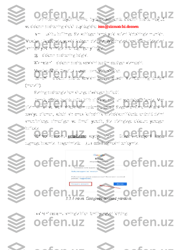 Hozir   internetni   deyarli   hamma   foydalanuvchilarida   elektron   pochta   mavjud
va elektron pochtaning shakli quyidagicha:  ism@xizmatchi.domen  
Ism   –   ushbu   bo limga   Siz   xohlagan   ismni   yoki   so zni   kiritshingiz   mumkin.ʻ ʻ
Masalan   :   laqabingiz,   yaxshi   ko rgan   qizingizni/yigitingizni   ismi   bilan   o zingizni	
ʻ ʻ
ismingiz yoki ismingiz bilan tug’ilgan yilingiz. 
@  – elektron pochtaning belgisi. 
Xizmatchi  – elektron pochta servisini taqdim etadigan xizmatchi. 
Masalan: Mail, Gmail,  Яндекс   Почта  va boshqalar. 
Domen   –   elektron   pochta   servisini   taqdim   etuvchi   xizmatchining   domeni
(manzili). 
Sizning pochtangiz ham shunga o xshagan bo ladi! 	
ʻ ʻ
Demak, pochta haqida to liq bilib oldik va endi uni yaratishga o tamiz. Men	
ʻ ʻ
o zim   Gmail   va   Mail   ishlatib   kelmoqdaman,   ammo   Sizga   men   Gmail   ishlatishni	
ʻ
tavsiya   qilaman,   sababi   sir   emas   ko pchilik   O zbekistonliklarda   android   tizimi	
ʻ ʻ
smartfonlarga   o rnatilgan   va   Gmail   yaratib,   Siz   o zingizga   akkaunt   yaratgan	
ʻ ʻ
bo lasiz. 	
ʻ
Birinchi   qadam.   gmail.com   saytiga   o tib   ―	
ʻ Создать   аккаунт   degan	‖
tugmaga bosamiz. Bosganimizda ― Для   себя  tugmasini tanlaymiz. 	
‖
3.3.1-rasm. Googleda account yaratish. 
 
Ikkinchi qadam.  Ismingiz bilan familiyangizni kiriting:  