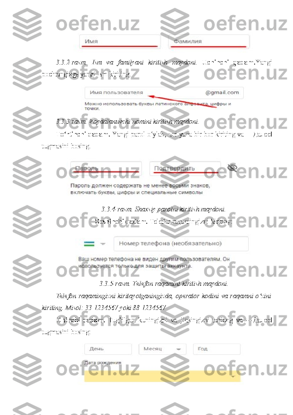 3.3.2-rasm.   Ism   va   familyani   kiritish   maydoni.   Uchinchi   qadam. Yangi
pochtangizga yangi ism kiriting. 
3.3.3-rasm. Foydalanuvchi nomini kiritish maydoni. 
To rtinchi qadam.ʻ  Yangi parol o ylab, uni yana bir bor kiriting va ―	ʻ Далее ‖
tugmasini bosing. 
3.3.4-rasm. Shaxsiy parolni kiritish maydoni. 
Beshinchi qadam.  Telefon raqamingizni kiriting: 
3.3.5-rasm. Telefon raqamini kiritish maydoni. 
Telefon raqamingizni kiritayotganingizda, operator kodini va raqamni o zini	
ʻ
kiriting. Misol: 33 1234567 yoki 88 1234567 
Oltinchi   qadam.   Tug’ilgan   kuningizni   va   jinsingizni   tanlang   va   ― Далее ‖
tugmasini bosing:  