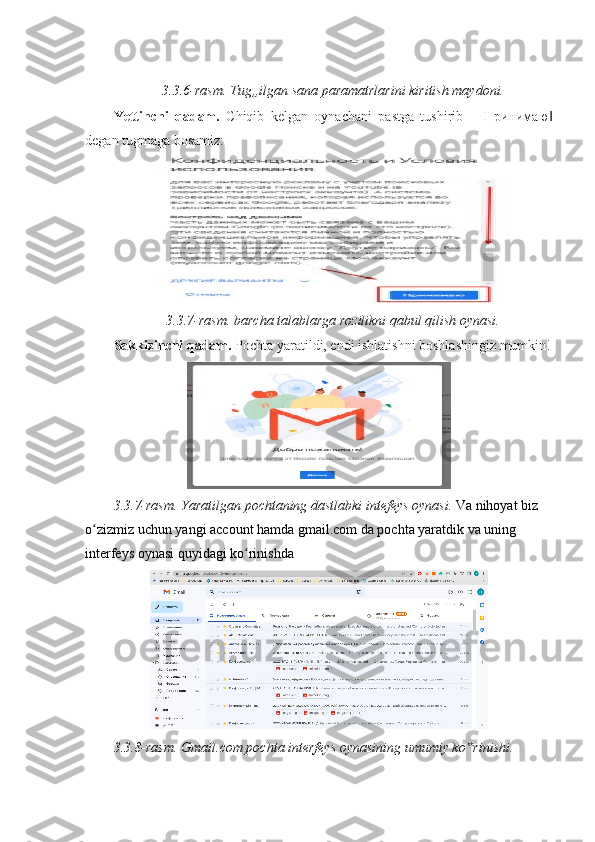  
3.3.6-rasm. Tug„ilgan sana paramatrlarini kiritish maydoni. 
Yettinchi   qadam.   Chiqib   kelgan   oynachani   pastga   tushirib   ― Принимаю ‖
degan tugmaga bosamiz: 
3.3.7-rasm. barcha talablarga rozilikni qabul qilish oynasi. 
Sakkizinchi qadam.  Pochta yaratildi, endi ishlatishni boshlashingiz mumkin!
3.3.7-rasm. Yaratilgan pochtaning dastlabki intefeys oynasi.  Va nihoyat biz 
o zizmiz uchun yangi account hamda gmail.com da pochta yaratdik va uning ʻ
interfeys oynasi quyidagi ko rinishda 	
ʻ
3.3.8-rasm. Gmail.com pochta interfeys oynasining umumiy ko rinishi. 	
‟ 