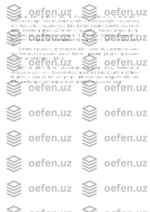 Мањз   њамин   унсурњои   баён   ва   ќоидањои   пайванди   онњо   мањз   забони
иштирокчиёни муоширати мо, ќисматњои забони онњост, яъне забони коллективие,
ки ин фардњо ба он тааллуќ доранд. Забон (дар «la langue»-и Соссюр)-и коллективи
муайян   системаи   унсурҳои   дар   ихтиёри   ин   коллектив   -   воҳидҳои   сатҳҳои   гуногун
(калимаҳо,   маънои   қисмҳои   калимаҳо   ва   ғ.)   ва   инчунин   системаи   қоидаҳо   барои
фаъолияти ин воҳидҳо, ки барои ҳама истифодакунандаи ин забон низ аслан яксон
аст.
Системаи воҳидҳоро инвентаризатсияи забон низ меноманд; системаи коидахои
кори   вохидхо,   яъне   коидахои   тавлиди   баёнияи   пурмазмун   (ва   аз   ин   ру   коидахои
дарки он аз грамматикаи ин забон). 
Забон   ва   гуфтор   ба   як   навъ   тафовут   доранд,   чун   ќоида,   грамматика   ва
иборањое, ки дар онњо ин ќоида истифода шудааст ва ё вожа дар луѓат ва корбурди
бешумори   ин   вожа   дар   матнњои   гуногун.   Гуфтор   як   шакли   мав удияти   забон   аст.ҷ
Забон вазифаи худро и ро мекунад ва дар нутқ «бевосита дода мешавад».	
ҷ 