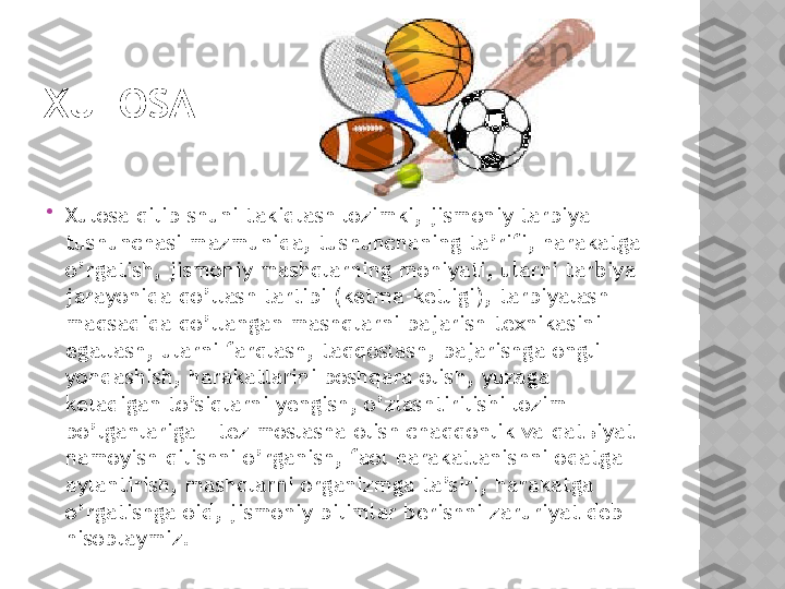 XULOSA

Xulosa qilib shuni takidlash lozimki, jismoniy tarbiya 
tushunchasi mazmunida, tushunchaning ta’rifi, harakatga 
o’rgatish, jismoniy mashqlarning mohiyati, ularni tarbiya 
jarayonida qo’llash tartibi (ketma-ketligi), tarbiyalash 
maqsadida qo’llangan mashqlarni bajarish texnikasini 
egallash, ularni farqlash, taqqoslash, bajarishga ongli 
yondashish, harakatlarini boshqara olish, yuzaga 
keladigan to’siqlarni yengish, o’zlashtirilishi lozim 
bo’lganlariga - tez moslasha olish chaqqonlik va qat ь iyat 
namoyish qilishni o’rganish, faol harakatlanishni odatga 
aylantirish, mashqlarni organizmga ta’siri, harakatga 
o’rgatishga oid, jismoniy bilimlar berishni zaruriyat deb 
hisoblaymiz.  