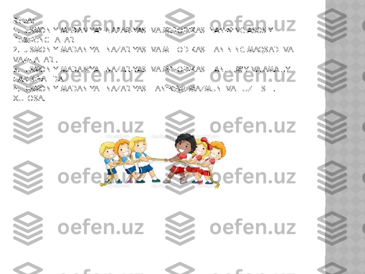 REJA:
1. JISMONIY MADANIYAT NAZARIYASI VA METODIKASI FANINING ASOSIY 
TUSHUNCHALARI
2. JISMONIY MADANIYAT NAZARIYASI VA METODIKASI FANINING MAQSADI VA 
VAZIFALARI.
3. JISMONIY MADANIYAT NAZARIYASI VA METODIKASI FANI ILMIY VA AMALIY 
FAN SIFATIDA
4. JISMONIY MADANIYAT NAZARIYASI FANINING MAZMUNI VA TUZILISHI.
XULOSA.  