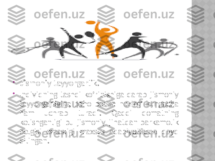 
Jismoniy tayyorgarlik.  

Individning  tashqi  ko’rinishiga  qarab  jismoniy 
tayyorgarligiga  baho  berish  hozirgi  kungacha 
ham  uchrab  turadi.  Qaddi  qomatning 
kelishganligi  bu  jismoniy  jihatdan  barkamolik 
belgisi  emasligi  maxsus  adabiyotlarda  qayd 
qilingan.   