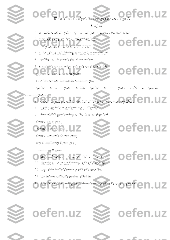 Sintaktik uslubiyat. Sodda gaplar uslubiyati.
R e j a:
1. Sintaktik uslubiyatning mundarijasi, maqsad va vazifalari.
2. Sintaksisning stilistik imkoniyatlari.
3. Ilmiy uslub sintaksisi elementlari.
4. So‘zlashuv uslubining sintaktik elementlari.
5. Badiiy uslub sintaksisi elementlari.
6. Sintaktik sinonimiya stilistik vosita sifatida.
-gap bo‘laklari sinonimiyasi;
-so‘z birikmasi doirasida sinonimiya;
-gaplar   sinonimiyasi:   sodda   gaplar   sinonimiyasi,   qo‘shma   gaplar
sinonimiyasi.
7. Ifoda maqsadiga ko‘ra gap turlarining stilistik xususiyatlari.
8. Tasdiq va inkor gaplarning qo‘llanishi.
9. Bir tarkibli gaplarning stilistik xususiyatlari :
-shaxsi aniq gap;    
  -shaxsi noaniq gap;
-shaxsi umumlashgan gap;
-egasi topilmaydigan gap;                  
   -nominativ gap.
10. Gap bo‘laklarning funksional qo‘llanishi.
11. Gapda so‘zlar tartibining stilistik vazifasi.
12. Uyushiq bo‘laklarning stilistik vazifasi.
13. Undalma stilistik vosita sifatida.
14. Kirish bo‘laklarning va kiritmalarning stilistik xususiyatlari. 