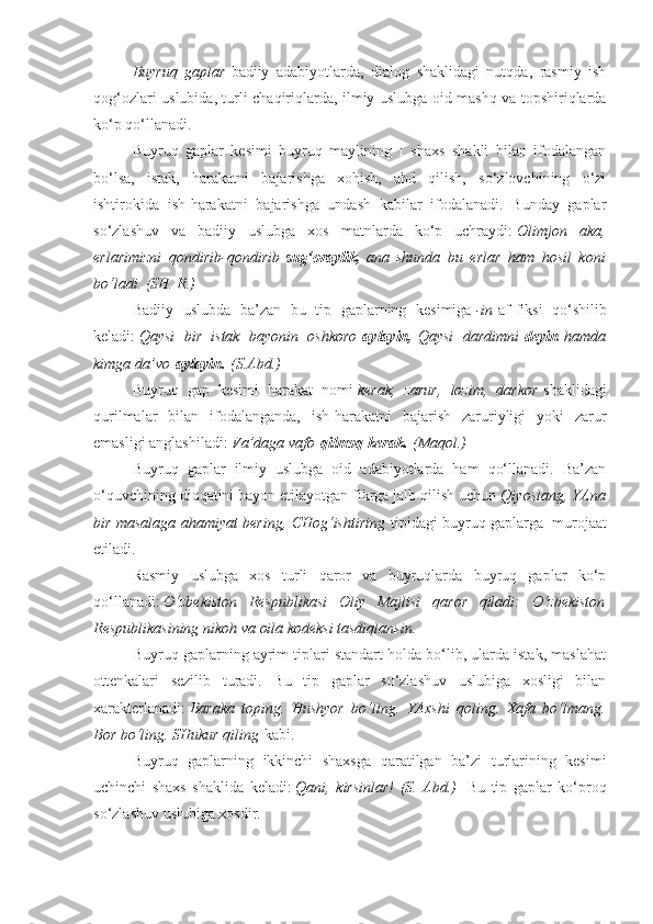 Buyruq gaplar   badiiy   adabiyotlarda,   dialog   shaklidagi   nutqda,   rasmiy   ish
qog‘ozlari uslubida, turli chaqiriqlarda, ilmiy uslubga oid mashq va topshiriqlarda
ko‘p qo‘llanadi.
Buyruq   gaplar   kesimi   buyruq   maylining   I   shaxs   shakli   bilan   ifodalangan
bo‘lsa,   istak,   harakatni   bajarishga   xohish,   ahd   qilish,   so‘zlovchining   o‘zi
ishtirokida   ish-harakatni   bajarishga   undash   kabilar   ifodalanadi.   Bunday   gaplar
so‘zlashuv   va   badiiy   uslubga   xos   matnlarda   ko‘p   uchraydi:   Olimjon	
 aka,
erlarimizni	
 qondirib-qondirib   sug‘oraylik,   ana	 shunda	 bu	 erlar	 ham	 hosil	 koni
bo‘ladi.	
 (SH.	 R.)
Badiiy   uslubda   ba’zan   bu   tip   gaplarning   kesimiga   -in   af-fiksi   qo‘shilib
keladi:   Qaysi
 bir	 istak	 bayonin	 oshkoro   aylayin,   Qaysi	 dardimni   deyin   hamda
kimga	
 da’vo   aylayin.   (S.Abd.)
Buyruq   gap   kesimi   harakat   nomi   kerak,	
 zarur,	 lozim,	 darkor   shaklidagi
qurilmalar   bilan   ifodalanganda,   ish-harakatni   bajarish   zaruriyligi   yoki   zarur
emasligi anglashiladi:   Va’daga	
 vafo   qilmoq kerak.   (Maqol.)
Buyruq   gaplar   ilmiy   uslubga   oid   adabiyotlarda   ham   qo‘llanadi.   Ba’zan
o‘quvchining diqqatini bayon etilayotgan fikrga jalb qilish uchun   Qiyoslang,	
 YAna
bir	
 masalaga	 ahamiyat	 bering,	 CHog‘ishtiring   tipidagi buyruq gaplarga     murojaat
etiladi.
Rasmiy   uslubga   xos   turli   qaror   va   buyruqlarda   buyruq   gaplar   ko‘p
qo‘llanadi:   O‘zbekiston	
 Respublikasi	 Oliy	 Majlisi	 qaror	 qiladi:	 O‘zbekiston
Respublikasining	
 nikoh	 va	 oila	 kodeksi	 tasdiqlansin.
Buyruq gaplarning ayrim tiplari standart holda bo‘lib, ularda istak, maslahat
ottenkalari   sezilib   turadi.   Bu   tip   gaplar   so‘zlashuv   uslubiga   xosligi   bilan
xarakterlanadi:   Baraka	
 toping.	 Hushyor	 bo‘ling.	 YAxshi	 qoling.	 Xafa	 bo‘lmang.
Bor	
 bo‘ling.	 SHukur	 qiling   kabi.
Buyruq   gaplarning   ikkinchi   shaxsga   qaratilgan   ba’zi   turlarining   kesimi
uchinchi   shaxs   shaklida   keladi:   Qani,	
 kirsinlar!	 (S.	 Abd.)     Bu   tip   gaplar   ko‘proq
so‘zlashuv uslubiga xosdir. 