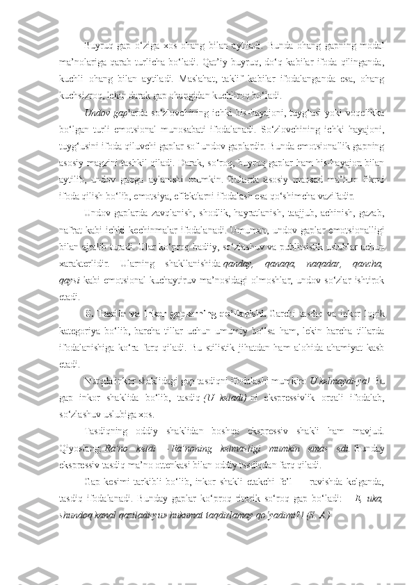 Buyruq   gap   o‘ziga   xos   ohang   bilan   aytiladi.   Bunda   ohang   gapning   modal
ma’nolariga   qarab   turlicha   bo‘ladi.   Qat’iy   buyruq,   do‘q   kabilar   ifoda   qilinganda,
kuchli   ohang   bilan   aytiladi.   Maslahat,   taklif   kabilar   ifodalanganda   esa,   ohang
kuchsizroq, lekin darak gap ohangidan kuchliroq bo‘ladi.
Undov gap larda   so‘zlovchining   ichki   his-hayajoni,   tuyg‘usi   yoki   voqelikka
bo‘lgan   turli   emotsional   munosabati   ifodalanadi.   So‘zlovchining   ichki   hayajoni,
tuyg‘usini ifoda qiluvchi gaplar sof undov gaplardir. Bunda emotsionallik gapning
asosiy magzini tashkil qiladi. Darak, so‘roq, buyruq gaplar ham his-hayajon bilan
aytilib,   undov   gapga   aylanishi   mumkin.   Bularda   asosiy   maqsad   ma’lum   fikrni
ifoda qilish bo‘lib, emotsiya, effektlarni ifodalash esa qo‘shimcha vazifadir.
Undov   gaplarda   zavqlanish,   shodlik,   hayratlanish,   taajjub,   achinish,   gazab,
nafrat   kabi   ichki   kechinmalar   ifodalanadi.   Umuman,   undov   gaplar   emotsionalligi
bilan ajralib turadi. Ular ko‘proq badiiy, so‘zlashuv va publitsistik uslublar uchun
xarakterlidir.   Ularning   shakllanishida   qanday,	
 qanaqa,	 naqadar,	 qancha,
qaysi   kabi   emotsional-kuchaytiruv   ma’nosidagi   olmoshlar,   undov   so‘zlar   ishtirok
etadi.
  8.   Tasdiq   va   inkor   gaplarning   qo‘llanishi.   Garchi   tasdiq   va   inkor   logik
kategoriya   bo‘lib,   barcha   tillar   uchun   umumiy   bo‘lsa   ham,   lekin   barcha   tillarda
ifodalanishiga   ko‘ra   farq   qiladi.   Bu   stilistik   jihatdan   ham   alohida   ahamiyat   kasb
etadi.
Nutqda inkor shaklidagi gap tasdiqni ifodalashi mumkin:   U	
 kelmaydi-ya!   Bu
gap   inkor   shaklida   bo‘lib,   tasdiq   (U	
 keladi)   ni   ekspressivlik   orqali   ifodalab,
so‘zlashuv uslubiga xos.
Tasdiqning   oddiy   shaklidan   boshqa   ekspressiv   shakli   ham   mavjud.
Qiyoslang:   Ra’no	
 keldi   —   Ra’noning	 kelmasligi	 mumkin	 emas	 edi.   Bunday
ekspressiv tasdiq ma’no ottenkasi bilan oddiy tasdiqdan farq qiladi.
Gap   kesimi   tarkibli   bo‘lib,   inkor   shakli   etakchi   fe’l   —   ravishda   kelganda,
tasdiq   ifodalanadi.   Bunday   gaplar   ko‘proq   ritorik   so‘roq   gap   bo‘ladi:—   E,	
 uka,
shundoq	
 kanal	 qaziladi-yu»	 hukumat	 taqdirlamay	 qo‘yadimi?!	 (S.	 A.) 