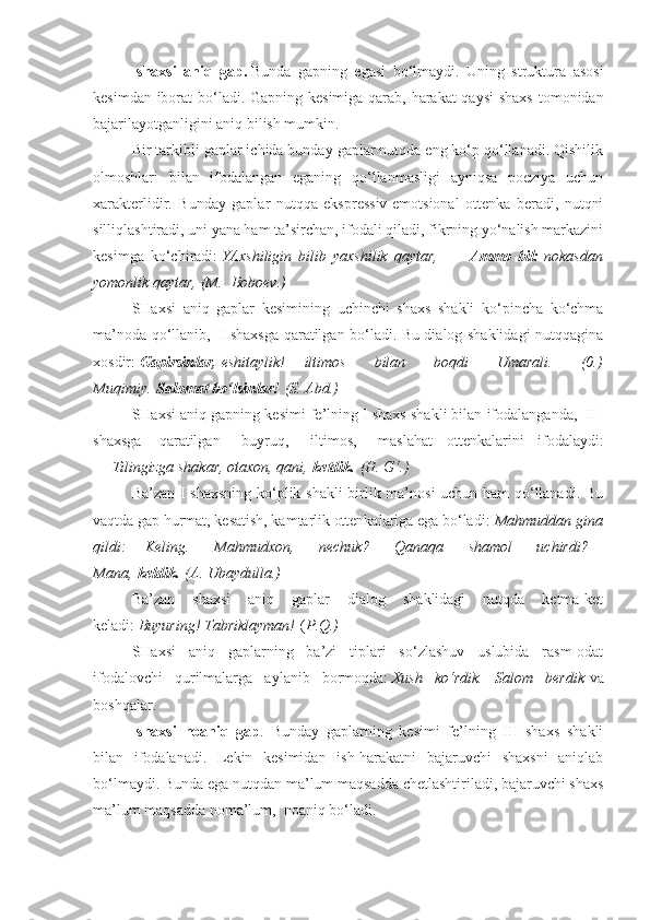 -shaxsi   aniq   gap.   Bunda   gapning   egasi   bo‘lmaydi.   Uning   struktura   asosi
kesimdan iborat  bo‘ladi. Gapning kesimiga qarab, harakat  qaysi  shaxs  tomonidan
bajarilayotganligini aniq bilish mumkin.              
Bir tarkibli gaplar ichida bunday gaplar nutqda eng ko‘p qo‘llanadi. Qishilik
olmoshlari   bilan   ifodalangan   eganing   qo‘llanmasligi   ayniqsa   poeziya   uchun
xarakterlidir.   Bunday   gaplar   nutqqa   ekspressiv-emotsional   ottenka   beradi,   nutqni
silliqlashtiradi, uni yana ham ta’sirchan, ifodali qiladi, fikrning yo‘nalish markazini
kesimga   ko‘chiradi:   YAxshiligin bilib	 yaxshilik	 qaytar,             Ammo   bil:   nokasdan
yomonlik	
 qaytar,	 (M.    	Boboev.)
SHaxsi   aniq   gaplar   kesimining   uchinchi   shaxs   shakli   ko‘pincha   ko‘chma
ma’noda qo‘llanib, II shaxsga qaratilgan bo‘ladi. Bu dialog shaklidagi nutqqagina
xosdir:   Gapirsinlar,   eshitaylik! —   iltimos	
 	bilan	 	boqdi	 	Umarali.	 	(0.)
Muqimiy.   Salomat bo‘lsinlar!   (S.	
 Abd.)
SHaxsi aniq gapning kesimi fe’lning I shaxs shakli bilan ifodalanganda,    II    
shaxsga     qaratilgan       buyruq,       iltimos,       maslahat   ottenkalarini   ifodalaydi:
—   Tilingizga	
 shakar,	 otaxon,	 qani,   ketdik.   (H.	 G‘.)
Ba’zan I shaxsning ko‘plik shakli  birlik ma’nosi uchun ham  qo‘llanadi. Bu
vaqtda gap hurmat, kesatish, kamtarlik ottenkalariga ega bo‘ladi:   Mahmuddan	
 gina
qildi: —   Keling.	
 	Mahmudxon,	 	nechuk?	 	Qanaqa	 	shamol	 	uchirdi? —
Mana,   keldik.   (A.	
 Ubaydulla.)
Ba’zan   shaxsi   aniq   gaplar   dialog   shaklidagi   nutqda   ketma-ket
keladi:   Buyuring!
 Tabriklayman!   ( P . Q.)
SHaxsi   aniq   gaplarning   ba’zi   tiplari   so‘zlashuv   uslubida   rasm-odat
ifodalovchi   qurilmalarga   aylanib   bormoqda:   Xush	
 ko‘rdik.	 Salom	 berdik   va
boshqalar.
-shaxsi   noaniq   gap .   Bunday   gaplarning   kesimi   fe’lning   III   shaxs   shakli
bilan   ifodalanadi.   Lekin   kesimidan   ish-harakatni   bajaruvchi   shaxsni   aniqlab
bo‘lmaydi. Bunda ega nutqdan ma’lum maqsadda chetlashtiriladi, bajaruvchi shaxs
ma’lum maqsadda noma’lum,    noaniq bo‘ladi. 