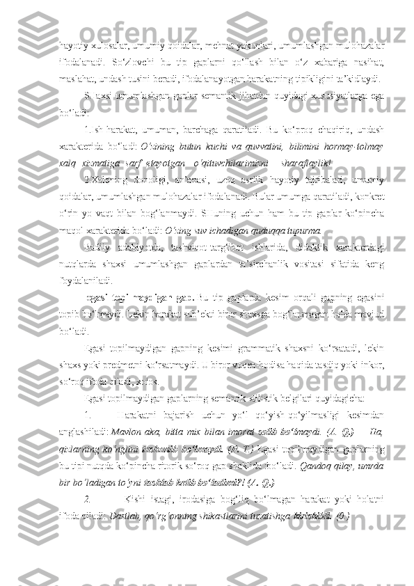 hayotiy xulosalar, umumiy qoidalar, mehnat yakunlari, umumlashgan mulohazalar
ifodalanadi.   So‘zlovchi   bu   tip   gaplarni   qo‘llash   bilan   o‘z   xabariga   nasihat,
maslahat, undash tusini beradi, ifodalanayotgan harakatning tipikligini ta’kidlaydi.
SHaxsi umumlashgan gaplar semantik jihatdan quyidagi xususiyatlarga ega
bo‘ladi:
1.Ish-harakat,   umuman,   barchaga   qaratiladi.   Bu   ko‘proq   chaqiriq,   undash
xarakterida   bo‘ladi:   O‘zining butun	 kuchi	 va	 quvvatini,	 bilimini	 hormay-tolmay
xalq    	
xizmatiga    	sarf    	etayotgan      	o‘qituvchilarimizni        	sharaflaylik!
2.Xalqning   donoligi,   an’anasi,   uzoq   asrlik   hayotiy   tajribalari,   umumiy
qoidalar, umumlashgan mulohazalar ifodalanadi. Bular umumga qaratiladi, konkret
o‘rin   yo   vaqt   bilan   bog‘lanmaydi.   SHuning   uchun   ham   bu   tip   gaplar   ko‘pincha
maqol xarakterida bo‘ladi:   O‘zing	
 suv	 ichadigan	 quduqqa	 tupurma.
Badiiy   adabiyotda,   tashviqot-targ‘ibot   ishlarida,   didaktik   xarakterdagi
nutqlarda   shaxsi   umumlashgan   gaplardan   ta’sirchanlik   vositasi   sifatida   keng
foydalaniladi.
-egasi   topilmaydigan   gap.   Bu   tip   gaplarda   kesim   orqali   gapning   egasini
topib bo‘lmaydi. Lekin harakat sub’ekti biror shaxsga bog‘lanmagan holda mavjud
bo‘ladi.
Egasi   topilmaydigan   gapning   kesimi   grammatik   shaxsni   ko‘rsatadi,   lekin
shaxs yoki predmetni ko‘rsatmaydi. U biror voqea-hodisa haqida tasdiq yoki inkor,
so‘roq ifoda qiladi, xolos.
Egasi topilmaydigan gaplarning semantik-stilistik belgilari quyidagicha:
1.                   Harakatni   bajarish   uchun   yo‘l   qo‘yish-qo‘yilmasligi   kesimdan
anglashiladi:   Mavlon	
 aka,	 bitta	 mix	 bilan	 imorat   solib   bo‘l maydi.	 (A.   Q.)   —   Ha,
qizlarning	
 ko‘nglini   tushunib   bo‘lmaydi.   (P.   T.)   Egasi   topilmaydigan   gaplarning
bu tipi nutqda ko‘pincha ritorik so‘roq gap shaklida :bo‘ladi.   Qandoq	
 qilay,	 umrda
bir	
 bo‘ladigan	 to‘yni   tashlab ketib bo‘ladimi?! (A. Q.)
2.                     Kishi   istagi,   irodasiga   bog‘liq   bo‘lmagan   harakat   yoki   holatni
ifoda qiladi:   Dastlab,	
 qo‘rg‘onning	 shikastlarini	 tuzatishga   kirishildi.   (0.) 