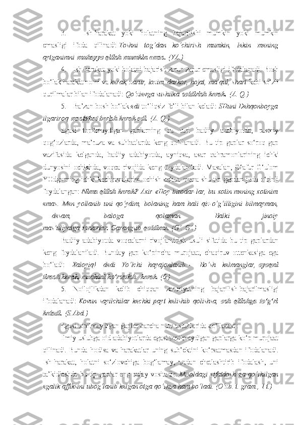 3.                     Ish-harakat   yoki   holatning   bajarilishi   mumkin   yoki   mumkin
emasligi   ifoda   qilinadi:   Toshni tog‘dan	 ko‘chirish	 mumkin,	 lekin	 mening
aytganimni   muhayyo qilish mumkin emas.   (YA.)
4.         Ish-harakat yoki holatni bajarish zarur-zarur emasligi ifodalanadi. Bosh
bo‘lak harakat nomi va   kerak,	
 zarur,	 lozim,	 darkor,	 hojat,	 ma’qul,	 shart   kabi so‘zli
qurilmalar bilan ifodalanadi:   Qo‘zievga	
 sushilka   soldirish kerak.   (A.	 Q.)
5.         Ba’zan bosh bo‘lak   edi   to‘liqsiz fe’li bilan keladi:   SHuni
 Dehqonboyga
ilgariroq   maslahat berish kerak edi.   (A.	
 Q.)
Egasi   topilmaydigan   gaplarning   bu   turi   badiiy   adabiyotda,   rasmiy
qog‘ozlarda,   ma’ruza   va   suhbatlarda   keng   qo‘llanadi.   Bu   tip   gaplar   so‘roq   gap
vazifasida   kelganda,   badiiy   adabiyotda,   ayniqsa,   asar   qahramonlarining   ichki
dunyosini   ochishda,   voqea   rivojida   keng   foydalaniladi.   Masalan,   G‘afur   G‘ulom
YOdgorning  ichki  kechinmalarini  ochish   uchun  mana  shu   tip  gapdan  juda  o‘rinli
foydalangan:   Nima qilish kerak?   Axir	
 «Hoy	 birodar-lar,	 bu	 xotin	 mening	 xotinim
emas.	
 Men	 yollanib	 uni	 qo‘ydim,	 bolaning	 ham	 hali	 qiz-o‘g‘illigini	 bilmayman,
—   desam,	
 	baloga	 	qolaman.	 	Balki	 	jinoiy
mas’uliyatga   tortarlar.   Garangsib   qoldim».   (G‘.	
 G‘.)
Badiiy   adabiyotda   voqealarni   rivojlantirish   usuli   sifatida   bu   tip   gaplardan
keng   foydalaniladi.   Bunday   gap   ko‘pincha   murojaat,   chaqiruv   ottenkasiga   ega
bo‘ladi:— Xaloyiq! — dedi	
 Yo‘lchi	 hayajonlanib.—	 Bo‘sh	 kelmanglar,   oyoqni
tirash kerak, mushtni ko‘rsatish    kerak .	
 (0.)
5.   Noilojlikdan   kelib   chiqqan   zaruriyatning   bajarilish-bajarilmasligi
ifodalanadi:   Kovun	
 sayilchilar	 kechki	 payt	 kelishib	 qolishsa,   osh   qilishga   to‘g‘ri
keladi.   (S.Abd.)
Egasi topilmaydigan gaplar barcha nutq uslublarida qo‘llanadi:
Ilmiy uslubga oid adabiyotlarda egasi topilmaydigan gaplarga ko‘p murojaat
qilinadi.   Bunda   hodisa   va   harakatlar   uning   sub’ektini   ko‘rsatmasdan   ifodalanadi.
Ish-harakat,   holatni   so‘zlovchiga   bog‘lamay,   undan   chetlashtirib   ifodalash,   uni
ta’kidlashda   bu  tip  gaplar   eng  qulay   vositadir:   Misoldagi	
 sifatdosh-ga	 qo‘shilgan
egalik	
 affiksini	 ubog‘lanib	 kelgan	 otga	 qo‘shsa	 ham	 bo‘ladi.	 (O‘zb.	 t. gram.,	 1 t.) 