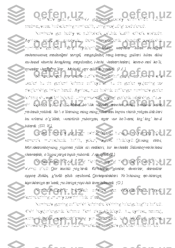 -nominativ   gap.   Bu   kesimsiz   gaplarning   asosiy   ko‘rinishidir.   Bunda
predmet, voqea-hodisalarning nomi atalib, uning mavjudligi tasdiqlanadi.
Nominativ   gap   badiiy   va   publitsistik   uslubda   kuchli   stilistik   vositadir.
Ayniqsa,   proza   va   poeziyada,   drama   remarkalarida   sharoitni   tasvirlashda
nominativ   gaplardan   keng   foydalaniladi.   Milliy naqshlar	 bilan	 bezalgan
mehmonxona,   madaniyat   saroyi,   magazinlar,   rang-barang	
 gullari	 bilan	 dilni
xushnud	
 etuvchi   kengkeng   maydonlar,   ishchi	 shaharchalari,	 komso-mol	 ko‘li,
oynaday	
 shaffof	 yo‘llar...	 Mohidil	 sayr	 qilib	 to‘ymasdi.	 (J	 A.)
Nominativ   gap   grammatik   qurilishi   lo‘nda   bo‘lganligi   uchun   ham   so‘z
ustalari   bu   tip   gaplarni   ko‘proq   qo‘llaydilar.   Bu   tip   gaplar   syujetning   tez
rivojlanishiga   imkon   beradi.   Ayniqsa,   nutq   boshida   qo‘llangan   nominativ   gaplar
ko‘proq shu vazifani bajaradi. Uning mazmuni keyingi gaplarda ochilishiga o‘quv-
chi   diqqatini   jalb   qiladi:   Mana	
 bo‘zlik.	 Bunda	 qancha	 semiz,	 serhosil	 erlar
yastanib	
 yotibdi.	 Bo‘z	 o‘tlarning	 ming-ming	 yillardan	 buyon	 chirib	 yotgan	 ildizlari
bu	
 erlarni	 o‘g‘itlab,	 semirtirib	 yuborgan,	 agar	 suv	 bo‘lsami,	 tog‘-tog‘	 hosil
bitardi.	
 (SH.	 R.)
Ba’zan   nominativ   gap   matn   oxirida   keladi.   Bunda   u   oldingi   gap   bilan
semantik   munosabatda   bo‘lib,   yakun,   xulosa   ifodalaydi.   Qizning	
 otasi,
Mirzakarimboyning	
 yigirma	 yillik	 xiz-matkori,	 bir	 kechada	 Salimboyvachchani
chavaqlab,	
 o‘ligini	 jarga	 tepib	 yubordi.   Ana ofat! (0.)
Nominativ gap ba’zan oldingi fikr bilan keyingi fikrni bog‘lash uchun ham
xizmat   qiladi:   Qor	
 kuchli	 yog‘ardi.	 Ko‘chalar,	 gomlar,	 devorlar,	 daraxtlar
oppoq.   Sokin,   g‘arib   qish   oqshomi.   Qorkapalaklari	
 Yo‘lchining	 qoshlariga,
kipriklariga	
 qo‘nadi,	 yuzlariga	 yopishib	 tomchilanadi.	 (O.)
Nominativ   gaplar   murakkab   qo‘shma   gap   shaklida   kelib,   peyzaj
kartinalarining umumiy tasvirini ifoda    qiladi.
Nominativ gapning qo‘llanishi ko‘pincha kishining holatiga bog‘liq bo‘ladi.
Kishi   hayajonlanganda   ko‘proq   fikrni   qisqa   ifodalaydi.   Bu,   ayniqsa,   reportaj,
xotira   daftarlari,   sayohatchilarning   yon   daftarlarida   ko‘p   ishlatiladi.   Drama,
kinossenariyalarning butun-butun remarkalari nominativ gaplardan iborat bo‘ladi. 