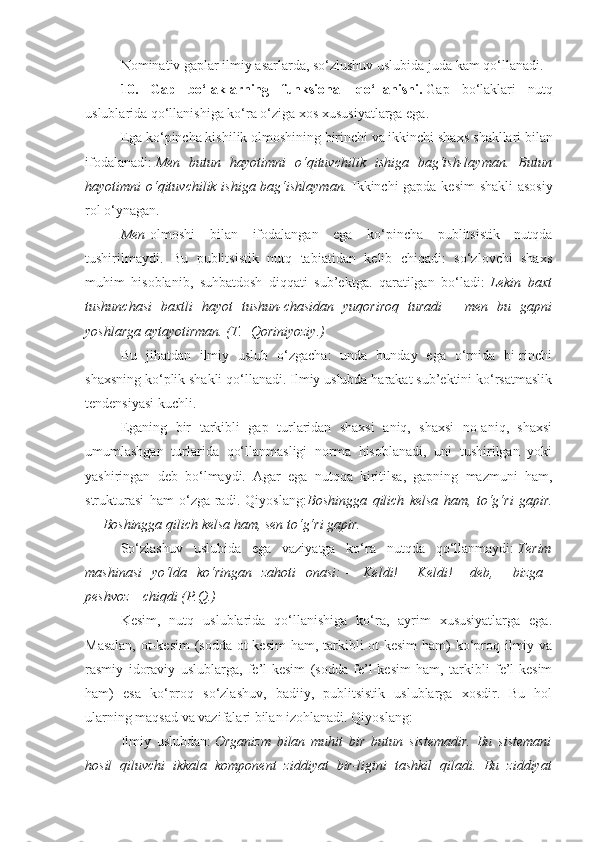 Nominativ gaplar ilmiy asarlarda, so‘zlushuv uslubida juda kam qo‘llanadi.
10.   Gap   bo‘laklarning   funksional   qo‘llanishi.   Gap   bo‘laklari   nutq
uslublarida qo‘llanishiga ko‘ra o‘ziga xos xususiyatlarga ega.
Ega ko‘pincha kishilik olmoshining birinchi va ikkinchi shaxs   shakllari bilan
ifodalanadi:   Men butun	 hayotimni	 o‘qituvchilik	 ishiga	 bag‘ish-layman.	 Butun
hayotimni	
 o‘qituvchilik	 ishiga	 bag‘ishlayman.   Ikkinchi gapda kesim shakli asosiy
rol o‘ynagan.
Men   olmoshi   bilan   ifodalangan   ega   ko‘pincha   publitsistik   nutqda
tushirilmaydi.   Bu   publitsistik   nutq   tabiatidan   kelib   chiqadi:   so‘zlovchi   shaxs
muhim   hisoblanib,   suhbatdosh   diqqati   sub’ektga.   qaratilgan   bo‘ladi:   Lekin	
 baxt
tushunchasi	
 baxtli	 hayot	 tushun-chasidan	 yuqoriroq	 turadi   —   men	 bu	 gapni
yoshlarga	
 aytayotirman.	 (T.    	Qoriniyoziy.)
Bu   jihatdan   ilmiy   uslub   o‘zgacha:   unda   bunday   ega   o‘rnida   bi-rinchi
shaxsning ko‘plik shakli qo‘llanadi. Ilmiy uslubda harakat sub’ektini ko‘rsatmaslik
tendensiyasi kuchli.
Eganing   bir   tarkibli   gap   turlaridan   shaxsi   aniq,   shaxsi   no-aniq,   shaxsi
umumlashgan   turlarida   qo‘llanmasligi   norma   hisoblanadi,   uni   tushirilgan   yoki
yashiringan   deb   bo‘lmaydi.   Agar   ega   nutqqa   kiritilsa,   gapning   mazmuni   ham,
strukturasi   ham   o‘zga-radi.   Qiyoslang: Boshingga	
 qilich	 kelsa	 ham,	 to‘g‘ri	 gapir.
—   Boshingga	
 qilich	 kelsa	 ham,	 sen	 to‘g‘ri	 gapir.
So‘zlashuv   uslubida   ega   vaziyatga   ko‘ra   nutqda   qo‘llanmaydi:   Terim
mashinasi	
 yo‘lda	 ko‘ringan	 zahoti	 onasi:   —   Keldi!      	Keldi! —   deb,      	bizga    
peshvoz      	
chiqdi	 (P.Q.)
Kesim,   nutq   uslublarida   qo‘llanishiga   ko‘ra,   ayrim   xususiyatlarga   ega.
Masalan,  ot-kesim  (sodda ot-kesim  ham, tarkibli  ot-kesim  ham)  ko‘proq ilmiy va
rasmiy   idoraviy   uslublarga,   fe’l-kesim   (sodda   fe’l-kesim   ham,   tarkibli   fe’l-kesim
ham)   esa   ko‘proq   so‘zlashuv,   badiiy,   publitsistik   uslublarga   xosdir.   Bu   hol
ularning maqsad va vazifalari bilan izohlanadi. Qiyoslang:
Ilmiy   uslubdan:   Organizm	
 bilan	 muhit	 bir	 butun	 sistemadir.	 Bu	 sistemani
hosil	
 qiluvchi	 ikkala	 komponent	 ziddiyat	 bir-ligini	 tashkil	 qiladi.	 Bu	 ziddiyat 