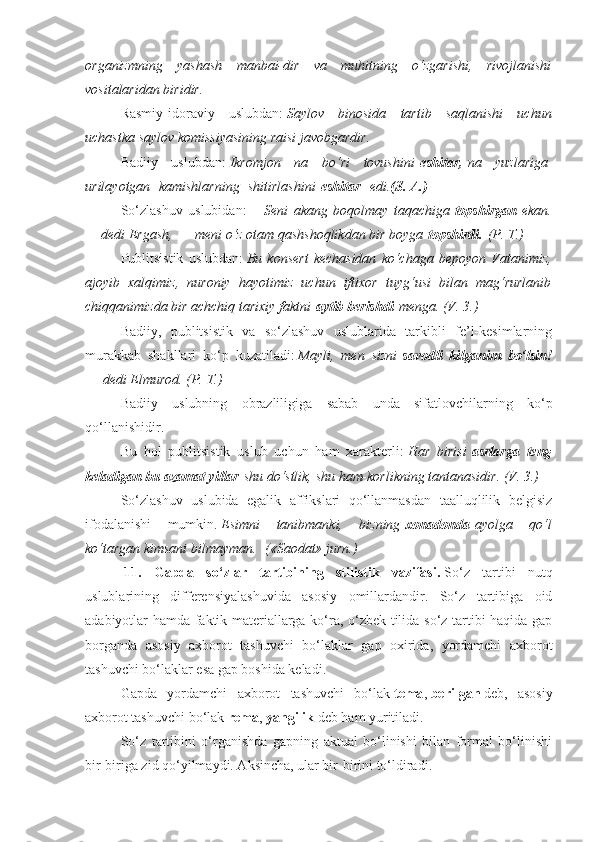 organizmning yashash	 manbai-dir	 va	 muhitning	 o‘zgarishi,	 rivojlanishi
vositalaridan	
 biridir.
Rasmiy-idoraviy   uslubdan:   Saylov	
 binosida	 tartib	 saqlanishi	 uchun
uchastka	
 saylov	 komissiyasining	 raisi	 javobgardir.
Badiiy   uslubdan:   Ikromjon	
 na	 bo‘ri	 tovushini   eshitar,   na	 yuzlariga  
urilayotgan    	
kamishlarning    	shitirlashini   eshitar     edi. (S. A.)
So‘zlashuv   uslubidan:—   Seni	
 akang	 boqolmay	 taqachiga   topshirgan   ekan.
—	
 dedi	 Ergash,   —   meni	 o‘z	 otam	 qashshoqlikdan	 bir	 boyga   topshirdi.   (P.	 T.)
Publitsistik   uslubdan:   Bu	
 konsert	 kechasidan	 ko‘chaga	 bepoyon	 Vatanimiz,
ajoyib	
 xalqimiz,	 nuroniy	 hayotimiz	 uchun	 iftixor	 tuyg‘usi	 bilan	 mag‘rurlanib
chiqqanimizda	
 bir	 achchiq	 tarixiy	 faktni   aytib berishdi   menga.	 (V.	 3.)
Badiiy,   publitsistik   va   so‘zlashuv   uslublarida   tarkibli   fe’l-kesimlarning
murakkab   shakllari   ko‘p   kuzatiladi:   Mayli,	
 men	 sizni   savodli   kilganim   bo‘lsin!
—   dedi	
 Elmurod.	 (P.	 T.)
Badiiy   uslubning   obrazliligiga   sabab   unda   sifatlovchilarning   ko‘p
qo‘llanishidir.
Bu   hol   publitsistik   uslub   uchun   ham   xarakterli:   Har	
 birisi   asrlarga   teng
keladigan bu azamat yillar   shu	
 do‘stlik,	 shu	 ham-korlikning	 tantanasidir.	 (V.	 3.)
So‘zlashuv   uslubida   egalik   affikslari   qo‘llanmasdan   taalluqlilik   belgisiz
ifodalanishi   mumkin.   Esimni	
 tanibmanki,	 bizning   xonadonda   ayolga	 qo‘l
ko‘targan	
 kimsani	 bilmayman.    	(«Saodat»	 jurn.)
  11.   Gapda   so‘zlar   tartibining   stilistik   vazifasi.   So‘z   tartibi   nutq
uslublarining   differensiyalashuvida   asosiy   omillardandir.   So‘z   tartibiga   oid
adabiyotlar hamda faktik materiallarga ko‘ra, o‘zbek tilida so‘z tartibi haqida gap
borganda   asosiy   axborot   tashuvchi   bo‘laklar   gap   oxirida,   yordamchi   axborot
tashuvchi bo‘laklar esa gap boshida keladi.
Gapda   yordamchi   axborot   tashuvchi   bo‘lak   tema ,   berilgan   deb,   asosiy
axborot tashuvchi bo‘lak   rema ,   yangilik   deb ham yuritiladi.
So‘z   tartibini   o‘rganishda   gapning   aktual   bo‘linishi   bilan   formal   bo‘linishi
bir-biriga zid qo‘yilmaydi. Aksincha, ular bir-birini to‘ldiradi. 