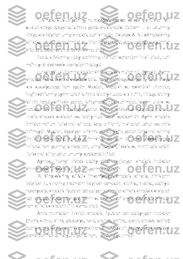 1.  Sintaktik  uslubiyatning  mundarijasi,  maqsad  va  vazifalari.   Verli  M.:
«Uslub   so‘zga   qaraganda   ko‘proq   gapda   shakllanadi».   Galperin   I.   R.:   uslubning
o‘ziga xos belgilari uning sintaktik qurilishidadir. Gvozdev A. N.: «Sintaksisning
stilistika uchun juda muhimligi shu bilan belgilanadiki, gap nutqning asosiy birligi
sifatida tafakkur va aloqa uchun xizmat qiladi.
Gapda   so‘zlarning   oddiy   tartibining   o‘zi   turli   variantlarni   hosil   qiladi,   turli
ma’no yoki ekspressiv ottenkalar ifodalaydi.
Funksional uslublarning shaklanishida sintaksis muhim rol o‘ynaydi. Ayrim
sintaktik hodisalar stilistik vosita sifatida funksional chegaralanganligi bilan o‘ziga
xos   xususiyatlarga   ham   egadir.   Masalan,   sifatdosh   va   ravishdosh   oborotlar,
bog‘lovchilarning ayrim turlari ko‘proq kitobiy nutqqa xos bo‘lib, ifodaga kitobiy
kolorit   beradi,   to‘liqsiz   gaplar,   ko‘pgina   elliptik   qurilmalar,   kesimi   undov   va
harakat   nomi   bilan   ifodalangan   gaplar   ko‘proq   so‘zlashuv   nutqida   qo‘llanadi.
Poetik   sintaksis   vositalari   esa   badiiy   nutq   uchun   xarakterlidir.   Ayrim   sintaktik
birliklar   ma’lum   funksional   stillarda   keng   qo‘llanib,   boshqalari   uchun   esa   tipik
bo‘lmaydi.   Masalan,   ergashgan   qo‘shma   gaplar,   yig‘iq   gaplar   funksional   stilning
bir   ko‘rinishida   ko‘p,   boshqa   ko‘rinishida   esa   kam   qo‘llanadi.   Ammo   bunday
hollarda   ham   gapning   konkret   tipi,   uning   tuzilishi,   leksik   va   morfologik   tarkibi
funksional stillar uchun umumiy xarakterda bo‘ladi.
Ayniqsa,   hozirgi   o‘zbek   adabiy   tilida   rivojlangan   sintaktik   hodisalar
sinonimiyasi funksional stil uchun tuganmas manbadir.
  2.   Sintaksisning   stilistik   imkoniyatlari.   Sintaktik   stilistika   birliklarini
belgilash   bu   sohaning   predmetini   belgilash   demakdir.   Ritorika,   poetika,   adabiyot
nazariyasida sintaktik figuralar deb atalgan qurilmalar stilistik snntaksis vositalari
deb   qaraladi.   Bundan   tashqari,   o‘rinli   va   original   qo‘llangan   sintaktik   qurilmalar
ham stilistik vositalar bo‘lib xizmat qiladi.
Antik   ritorikadan   boshlab   sintaktik   figuralar   deb   atalayotgan   hodisalar
(ritorik   so‘roq,   ellips,   gradatsiya,   band,   anafora,   epifora,   takror,   antiteza   kabilar)
badiiy-poetik   sintaksis   birliklari   hisoblanadi.   O‘zbek   tili   badiiy-poetik   sintaksisi
elementlari haqida fikr yuritilganda ham,        shular tilga olinadi. 