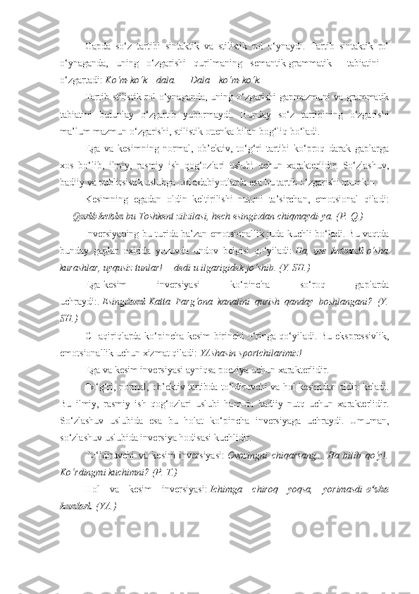 Gapda   so‘z   tartibi   sintaktik   va   stilistik   rol   o‘ynaydi.   Tartib   sintaktik   rol
o‘ynaganda,   uning   o‘zgarishi   qurilmaning   semantik-grammatik         tabiatini        
o‘zgartadi:   Ko‘m-ko‘k      dala.	 —	 Dala      	ko‘m-ko‘k.      
Tartib stilistik rol o‘ynaganda, uning o‘zgarishi  gapmazmuni va grammatik
tabiatini   butunlay   o‘zgartib   yubormaydi.   Bunday   so‘z   tartibining   o‘zgarishi
ma’lum mazmun o‘zgarishi, stilistik ottenka bilan bog‘liq bo‘ladi.
Ega   va   kesimning   normal,   ob’ektiv,   to‘g‘ri   tartibi   ko‘proq   darak   gaplarga
xos   bo‘lib,   ilmiy,   rasmiy   ish   qog‘ozlari   uslubi   uchun   xarakterlidir.   So‘zlashuv,
badiiy va publitsistik uslubga oid adabiyotlarda esa bu tartib o‘zgarishi mumkin.
Kesimning   egadan   oldin   keltirilishi   nutqni   ta’sirchan,   emotsional   qiladi:
—   Qurib ketsin   bu	
 Toshkent	 zilzilasi,	 hech	 esingizdan	 chiqmaydi-ya.	 (P.	 Q.)
Inversiyaning bu turida ba’zan emotsionallik juda kuchli bo‘ladi. Bu vaqtda
bunday   gaplar   oxirida   yozuvda   undov   belgisi   qo‘yiladi:   Ha,   zoe   ketmadi   o‘sha
kurashlar,	
 uyqusiz	 tunlar!—	 dedi	 u ilgarigidek	 jo‘shib.	 (Y.	 SH.)
Ega-kesim   inversiyasi   ko‘pincha   so‘roq   gaplarda
uchraydi:.   Esing dami   Katta	
 Farg‘ona	 kanalini	 qurish	 qanday	 boshlangani?	 (Y.
SH.)
CHaqiriqlarda ko‘pincha kesim birinchi o‘ringa qo‘yiladi. Bu ekspressivlik,
emotsionallik uchun xizmat qiladi:   YAshasin	
 sportchilarimiz!
Ega va kesim inversiyasi ayniqsa poeziya uchun xarakterlidir.
To‘g‘ri, normal, ob’ektiv tartibda to‘ldiruvchi va hol kesimdan oldin keladi.
Bu   ilmiy,   rasmiy   ish   qog‘ozlari   uslubi   ham-da   badiiy   nutq   uchun   xarakterlidir.
So‘zlashuv   uslubida   esa   bu   holat   ko‘pincha   inversiyaga   uchraydi.   Umuman,
so‘zlashuv uslubida inversiya hodisasi kuchlidir.
To‘ldiruvchi   va   kesim   inversiyasi:   Ovozingni	
 chiqarsang...	 Ha	 bilib	 qo‘y!.
Ko‘rdingmi	
 kuchimni?	 (P.	 T.)
Hol   va   kesim   inversiyasi:   Ichimga	
 chiroq	 yoqsa,	 yorimasdi   o‘sha
kunlari.   (YA.) 