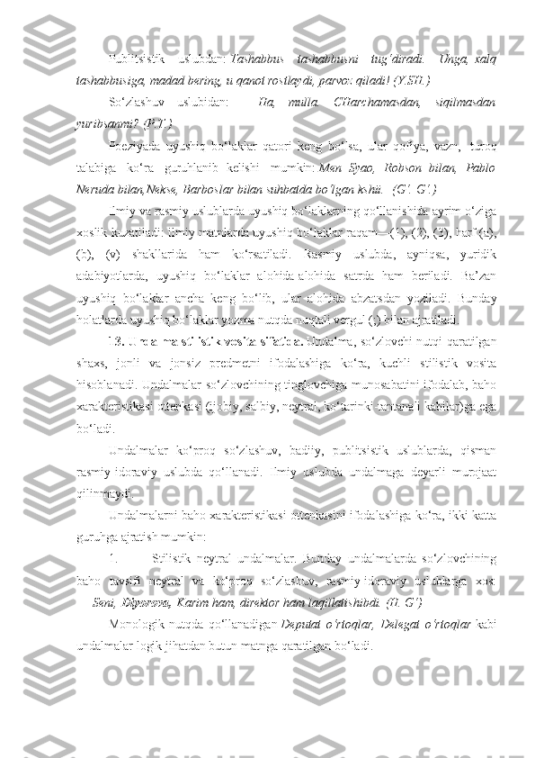 Publitsistik   uslubdan:   Tashabbus tashabbusni	 tug‘diradi.	 Unga,   xalq
tashabbusiga,	
 madad	 bering,	 u qanot	 rostlaydi,	 parvoz	 qiladi!	 (Y.SH.)
So‘zlashuv   uslubidan:   —   Ha,	
 mulla.	 CHarchamasdan,	 siqilmasdan
yuribsanmi?	
 (P.T.)
Poeziyada   uyushiq   bo‘laklar   qatori   keng   bo‘lsa,   ular   qofiya,   vazn,     turoq
talabiga     ko‘ra     guruhlanib   kelishi     mumkin:   Men	
 Syao,	 Robson	 bilan,	 Pablo
Neruda	
 bilan,Nekse,	 Barboslar	 bilan	 suhbatda	 bo‘lgan	 kshii.    	(G‘.	 G‘.)
Ilmiy va rasmiy uslublarda uyushiq bo‘laklarning qo‘llanishida ayrim o‘ziga
xoslik kuzatiladi: ilmiy matnlarda uyushiq bo‘laklar raqam—(1), (2), (3), harf (a),
(b),   (v)   shakllarida   ham   ko‘rsatiladi.   Rasmiy   uslubda,   ayniqsa,   yuridik
adabiyotlarda,   uyushiq   bo‘laklar   alohida-alohida   satrda   ham   beriladi.   Ba’zan
uyushiq   bo‘laklar   ancha   keng   bo‘lib,   ular   alohida   abzatsdan   yoziladi.   Bunday
holatlarda uyushiq bo‘laklar yozma nutqda nuqtali vergul (;) bilan ajratiladi.
13. Undalma stilistik vosita sifatida.   Undalma, so‘zlovchi nutqi qaratilgan
shaxs,   jonli   va   jonsiz   predmetni   ifodalashiga   ko‘ra,   kuchli   stilistik   vosita
hisoblanadi. Undalmalar so‘zlovchining tinglovchiga munosabatini  ifodalab, baho
xarakteristikasi ottenkasi (ijobiy, salbiy, neytral, ko‘tarinki-tantanali kabilar)ga ega
bo‘ladi.
Undalmalar   ko‘proq   so‘zlashuv,   badiiy,   publitsistik   uslublarda,   qisman
rasmiy-idoraviy   uslubda   qo‘llanadi.   Ilmiy   uslubda   undalmaga   deyarli   murojaat
qilinmaydi.
Undalmalarni baho xarakteristikasi ottenkasini ifodalashiga ko‘ra, ikki katta
guruhga ajratish mumkin:
1.                     Stilistik   neytral   undalmalar.   Bunday   undalmalarda   so‘zlovchining
baho   tavsifi   neytral   va   ko‘proq   so‘zlashuv,   rasmiy-idoraviy   uslublarga   xos:
—   Seni,   Diyorova,   Karim	
 ham,	 direktor	 ham	 laqillatishibdi.	 (H.	 G‘)
Monologik   nutqda   qo‘llanadigan   Deputat	
 o‘rtoqlar,	 Delegat	 o‘rtoqlar   kabi
undalmalar logik jihatdan butun matnga qaratilgan bo‘ladi. 