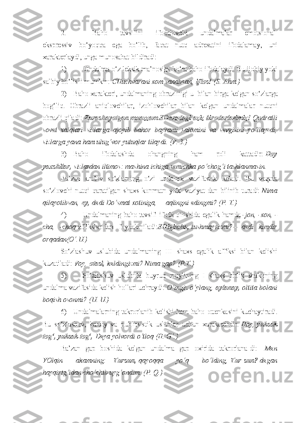 2.                   Baho   tavsifini   ifodalovchi   undalmalar   emotsional-
ekspressiv   bo‘yoqqa   ega   bo‘lib,   faqat   nutq   adresatini   ifodalamay,   uni
xarakterlaydi, unga munosabat bildiradi:
1)                     Undalma o‘z leksik ma’nosiga ko‘ra baho ifodalaydi. Bu ijobiy yoki
salbiy bo‘lishi mumkin:   CHuchvarani xom	 sanabsan,   iflos!   (S.	 Ahm.)
2)         Baho xarakteri, undalmaning obrazliligi u     bilan birga kelgan so‘zlarga
bog‘liq.   Obrazli   aniqlovchilar,   izohlovchilar   bilan   kelgan   undalmalar   nutqni
obrazli qiladi:   Kurashayotgan muazzam SHarqdagi aziz birodarlarimiz!   Qudratli
sovet	
 xalqlari	 sizlarga	 ajoyib	 bahor	 bayrami	 salomini	 va	 sevgisini	 yo‘llay-di,
sizlarga	
 yana	 ham	 ulug‘vor	 yutuqlar	 tilaydi.	 (V.	 3.)
3)         Baho   ifodalashda   ohangning   ham   roli   kattadir:   Hoy
yaxshilar,   sizlardan	
 iltimos:	 mashina	 ichiga	 semichka	 po‘chog‘i	 tashlanmasin.
Ba’zan   undov   so‘zlarning   o‘zi   undalma   vazifasida   keladi.   Bu   vaqtda
so‘zlovchi   nutqi   qaratilgan   shaxs   konmatn   yoki   vaziyat-dan   bilinib   turadi:   Nima
qilayotibsan,   ey,- dedi	
 Do‘smat	 xotiniga, —   aqlingni	 edingmi?	 (P.	 T.)
4)                   Undalmaning baho tavsifi ifoda qilishida egalik hamda   -jon,	
 -xon,	 -
cha,	
 -choq   affikslaridan   foydalaniladi: SHigitcha,   tushmaysizmi? —   dedi	 kimdir
orqadan(O‘.U.)
So‘zlashuv   uslubida   undalmaning   III   shaxs   egalik   affiksi   bilan   kelishi
kuzatiladi:   Voy,   otasi,   keldingizmi?	
 Nima	 gap?	 (P.T.)
5)                   So‘zlashuv   uslubida   buyruq   maylining   I   shaxs   birlik   shaklining
undalma vazifasida kelish hollari uchraydi:   O‘ingiz	
 o‘ylang,   aylanay,   oltita	 bolani
boqish	
 osonmi?	 (U.	 U.)
6)         Undalmalarning   takrorlanib   kelishi   ham   baho   ottenkasini   kuchaytiradi.
Bu   so‘zlashuv,   badiiy   va   publitsistik   uslublar   uchun   xarakterlidir:   Hoy,   yuksak
tog‘, yuksak tog‘,   Deya	
 yolvordi	 o‘tloq	 (H.	 G‘.)
Ba’zan   gap   boshida   kelgan   undalma   gap   oxirida   takrorlana-di:— Men
YOlqin	
 	akamning: — Tursun,   qayoqqa	 	yo‘q	 	bo‘lding,   Tur-sun?   degan
hayqirig‘idan	
 cho‘chib	 uyg‘ondim.	 (P.	 Q.) 