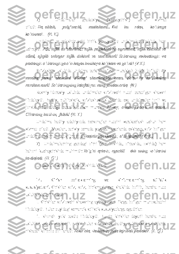 7)                   Undalmalar   gradatsiya   (kuchaytirish)   uchun   xizmat
qiladi:   Ha,   ablah,   yolg‘onchi,   muttaham!..   Ket 	bu	 	rdan,	 	ko‘zimga
ko‘rinma!..     (P. T.)
Undalma   umumlashtiruvchi   birlik   va   uyushiq   undalmalar   shaklida   ham
uchraydi:   Aziz   tojik   do‘stlarimiz:   tojik   paxtakori   va   agronomi,   tojik   ishchisi   va
olimi,   ajoyib   sehrgar   tojik   doktori   va   san’atkori!   Sizlarning	
 mehnatingiz	 va
paxtangiz	
 o‘zlaringizga	 o‘xshagan	 benihoya	 ko‘rkam	 va	 go‘zal!	 (V.Z.).
So‘zlashuv   uslubida   undalma   tarkibi   ba’zan   murakkab   holda   bo‘ladi:   Ey
mening   yorug‘   shamim!   YOrug‘   shamimgina   emas.   Yo‘q.   Ey   ko‘zimning
ravshan nuri!   So‘zlaringning	
 latofati	 yuz	 ming	 jondan	 ortiq.	 (N.)
Rasmiy-idoraviy   uslubda   undalmalar   so‘zlovchi   nutqi   qaratilgan   shaxsni
ifodalaydi.   Badiiy,   publitsistik,   so‘zlashuv   uslublarida   esa   undalmalar   jonli   va
jonsiz   predmetlarga   qaratilishi   ham   mumkin:   Ey-voy,	
 osmon	 yiroq-u	 er	 qattiq.
CHarxing	
 buzilsin,   falak! (P.   T.)
Undalma   badiiy   adabiyotda   personajlar   nutqini   xarakterlash   uchun   ham
xizmat   qiladi.   Masalan,   tarixiy   temada   yozilgan   asarlarda   eskirgan   so‘z   bo‘lgan
undalmalarga murojaat qilinadi:   CHaqirtirgan	
 ekansiz,   a’lo hazrat? (V. S.)
7)         Undalmalarning   gapdagi   o‘rni   (gap   boshida,   o‘rtasida,   oxirida)   ham
bahoni   kuchaytirishda   muhimdir: To‘g‘ri	
 aytasiz,   egachi! —   deb	 uning	 so‘zlarini
tasdiqladi.	
 (H.	 G‘.)
Undalmalar ko‘pincha gap boshida keladi.
 
14.   Kirish   bo‘laklarning   va   kiritmalarning   stilistik
xususiyatlari.   Kirishlar   so‘z,   so‘z,   birikmasi,   gap   shaklida   bo‘lib,   barcha   nutq
uslublarida qo‘llanadi.
I.   Kirishlar   so‘zlovchi   shaxsning   aytilayotgan   fikrga   bo‘lgan   munosabatini
ifodalaydi. Bular quyidagi semantik-stilistik xususiyatlarga egadirlar:
1.   Ishonch     yoki   tasdiq   ifodalaydi.   Bu   tip   kirishlar   deyarli   barcha   nutq
uslublari   uchun   xarakterli.   Lekin   bular   so‘zlashuv,   badiiy,   publitsistik   uslublarda
nisbatan ko‘proq qo‘llanadi:   Zokir	
 ota,	 shubhasiz,	 juda	 tajribali	 paxtakor.	 (A.	 Q.) 