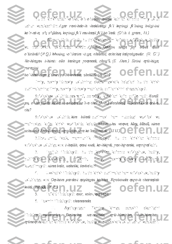 Bu   tip   kirishlardan   so‘zsiz, o‘z-o‘zidan,	 aniqki   kabilar   ko‘proq   ilmiy   uslub
uchun   xarakterlidir:   Agar	
 ravishdosh	 shaklidagi	 fe’l	 keyingi	 fe’lning	 belgisini
ko‘rsatsa,   o‘z-o‘zidan,   keyingi	
 fe’l	 mustaqil	 fe’l	 bo‘ladi.	 (O‘zb.	 t. gram.,	 I t.)
2.                   Gumon ifoda qiladi. Bu tipkirishlar ham ko‘proq so‘zlashuv, badiiy
va   publitsistik   uslublarga   xosdir:   Aftidan,   Davron	
 unga	 joy	 band	 qilib
o‘tiribdi!   ( P . Q.)	
 Mening	 so‘zlarim	 sizga,   ehtimol ,	 achchiq	 tatiyotgandir.	 (H.	 G‘.)
Boshlagan	
 ishimiz	 ollo	 taologa	 yoqmadi,   chog‘i.   (S.	 Ahm.)	 Sirini	 aytishiga,
yuragini
bo‘shatishiga	
 g‘ururi	 yo‘l	 bermadi,   shekilli.   (H.G‘.)
Ilmiy,   rasmiy-idoraviy   uslubning   ekstralingvistik   belgilari   bu   tip   kirish
qurilmalarning ilmiy, rasmiy-idoraviy matnlarda qo‘llanishini chegaralaydi.
So‘zlashuv   uslubida   basharti,   bordi-yu   kirishlari   ko‘p   qo‘lla-nadi:   Bordi-
yu,   o‘sha	
 yulduzlarda	 inson	 ham	 bo‘lsa-chi?	 (J.   A.) Basharti,   Hakima	 kech	 qolsa-
chi?
So‘zlashuv   uslubida   kim	
 biladi   qurilmasi   ham   nutqdagi   vazifasi   va
ma’nosiga   ko‘ra   kirish   vazifasida   keladi:   Mana	
 shu	 voqea,   kim   biladi,   nima
uchundir	
 Abdullaning	 xayolidan	 sira	 ko‘tarilmasdi.	 (U.U.)
3.Orzu-umid,   istak,   mamnunlik   ifodalaydi.   Bu   tip   kirishlar   ko‘proq
so‘zlashuv uslubiga xos:   ishqilib,	
 qani	 endi,	 koshkiydi,	 yaxshiyamki,	 xayriyat kabi .
3.                 Taajjub   ifodalaydi.   Bu   tip   kirishlar   ko‘proq   so‘zlashuv,   badiiy,
publitsistik   uslublarda   qo‘llanib,   ilmiy,   rasmiy-idoraviy   uslublarda
kuzatilmaydi:   nima	
 balo,	 nahotki,	 tavba kabi
4.                 Uxshatish ifodalaydi. Bu tip kirish qurilmalar ham so‘zlashuv, badiiy
uslublarga   xos:   Oqshom	
 pardasi	 qoplagan	 ko‘cha.	 Xiyobonda	 quyosh	 charaqlab
ketdi,   misoli.   (R.	
 F.)
5.                 Ta’kid ifodalaydi:   axir,	
 xolos,	 qaytaga.
6.       Taxmin ifodalaydi:   chamamda.
                        II.                   Aytilayotgan   fikrning   kimga   qarashli   ekanligini
ifodalaydi:   menimcha,	
 	fikrimcha,	 	nazarimda,	 	aytishlaricha,	 	bilishimcha...
aytmoqchi kabilar ko‘proq so‘zlashuv, badiiy va publitsistik uslub uchun xarakterli. 