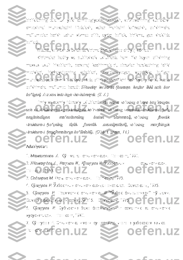 birliklarning   talaffuzi   yoki   etimologiyasini   izohlash,   so‘zlovchining   sub’ektiv-
emotsional   munosabatini   ifodalash,   xabar   manbaini   ko‘rsatish,   qo‘shimcha
ma’lumotlar   berish   uchun   xizmat   qilib,   ayrim   bo‘lak,   birikma,   gap   shaklida
bo‘ladi.
Odatda, so‘zlashuv uslubida kiritmalarga ko‘proq ehtiyoj seziladi.
Kiritmalar   badiiy   va   publitsistik   uslublarda   ham   fikr   bayon   qilishning
maxsus   usuli   hisoblanib,   personaj   kechinmala-ri,   obrazlar   harakatining   ichki
motivlari,   his-hayajonning   sabablari,   tasvirlanayotgan   voqelikka   bo‘lgan
munosabat kabilar-ni ifodalaydi, ifoda qilinayotgan fikrni izohlaydi yoki bu haqda
qo‘shimcha   ma’lumot   beradi:   SHunday kezlarda   (bunaqa   kezlar   ikki-uch   bor
bo‘lgan)   Azizxon	
 ketishga	 shoshilmaydi.	 (S.	 A.)
Ilmiy   va   rasmiy-idoraviy   uslublarda:   Bu	
 narsa	 so‘zning	 o‘zaro	 bog‘langan
uch	
 xil	 strukturaga	 ega	 ekanligini	 ko‘rsatadi:	 so‘zning	 semantik	 strukturasi   (so‘z
anglatadigan   ma’nolarning   butun   sistemasi),   so‘zning	
 	fonetik
strukturasi   (so‘zning   tipik   fonetik   xususiyatlari),   so‘zning	
 	morfologik
strukturasi   (morfemalarga bo‘linishi).   (O‘zb.	
 t. gram.,	 I t.)
Adabiyotlar:
1.  Мамажонов	
  А.   Қўшма гап стилистикаси.- Тошкент, 1990.
2.  Шомақудов	
 А.,	 Расулов	 И.,	 Қўнғуров	 Р.  Ўзбек тили              стилистикаси. –
Тошкент, 1983.
3.  	
Содиқова	 М.  Феъл стилистикаси. – Тошкент, 1975.
4. Қў нғуров
 Р.  Ўзбек тили стилистикасидан очерклар.- Самарқанд, 1975.
5.   Қў нғуров
 Р.   Грамматик   стилистика   //   “Ўзбек   филологияси”   тўплами.
СамДУ асарлари, янги серия, № 315. – Самарқанд, 1975.
6.   Қў нғуров
 Р.   Субъектив   баҳо   формаларининг   семантик   ва   стилистик
хусусиятлари. – Тошкент, 1980.
7.   Қў нғуров   Р.   Стилистика   имени   существительного   в   узбекском   языке.   –
Ташкент, 1983. 