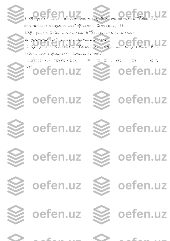 8. Қў нғуров Р.  Олмош стилистикасига оид айрим мулоҳазалар // “Ўзбек тили
стилистикасидан кузатишлар” тўплами. – Самарқанд, 1981. 
9.Қў нғуров Р.   Сифат стилистикаси // “Ўзбек тили стилистикаси
ва нутқ маданияти” тўплами. – Самарқанд, 1982.
10.   Қў нғуров   Р.     Каримов   С.     Ўзбек   тили   стилистикаси   ва   нутқ   маданияти.
Библиографик кўрсаткич.– Самарқанд, 1984.
11.   Ўзбек   тили   грамматикаси.   I     том   –   Тошкент,   1975.   II     том   –   Тошкент,
1975. 