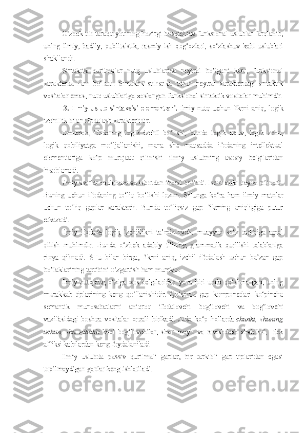 O‘zbek tili taraqqiyotining hozirgi bosqichida funksional uslublar farqlanib,
uning   ilmiy,   badiiy,   publitsistik,   rasmiy   ish   qog‘ozlari,   so‘zlashuv   kabi   uslublari
shakllandi.
Sintaktik   qurilmalar   nutq   uslublarida   neytral   bo‘lgani   kabi,   funksional
xarakterda   ham   bo‘ladi.   Sintaktik   stilistika   uchun   neytral   xarakterdagi   sintaktik
vositalar emas, nutq uslublariga xoslangan funksional sintaktik vositalar muhimdir.
  3.   Ilmiy   uslub   sintaksisi   elementlari.   Ilmiy   nutq   uchun   fikrni   aniq,   logik
izchillik bilan ifodalash xarakterlidir.
Umuman,   ifodaning   logik   izchil   bo‘lishi,   bunda   logik   uquv,   logik   zehn,
logik   qobiliyatga   mo‘ljallanishi,   mana   shu   maqsadda   ifodaning   intellektual
elementlariga   ko‘p   murojaat   qilinishi   ilmiy   uslubning   asosiy   belgilaridan
hisoblanadi.
Ilmiy asarlar mulohaza va isbotdan iborat bo‘ladi. Isbot   aniq   bayon qilinadi.
Buning   uchun   ifodaning   to‘liq   bo‘lishi   lozim.   SHunga   ko‘ra   ham   ilmiy   matnlar
uchun   to‘liq   gaplar   xarakterli.   Bunda   to‘liqsiz   gap   fikrning   aniqligiga   putur
etkazadi.
Ilmiy   ifodada   logik   izchillikni   ta’minlovchi   muayyan   so‘z   tartibiga   amal
qilish   muhimdir.   Bunda   o‘zbek   adabiy   tilining   grammatik   qurilishi   talablariga
rioya   qilinadi.   SHu   bilan   birga,   fikrni   aniq,   izchil   ifodalash   uchun   ba’zan   gap
bo‘laklarining tartibini o‘zgartish ham mumkin.
Ilmiy   nutqning   o‘ziga   xos   belgilaridan   yana   biri   unda   qo‘shma   gap,   uning
murakkab   tiplarining   keng   qo‘llanishidir.   Qo‘shma   gap   komponetlari   ko‘pincha
semantik   munosabatlarni   aniqroq   ifodalovchi   bog‘lovchi   va   bog‘lovchi
vazifasidagi   boshqa   vositalar   orqali   birikadi.   Juda   ko‘p   hollarda   chunki, shuning
uchun,	
 shu	 sababli   kabi   bog‘lovchilar,   shart   mayli   va   ravishdosh   shakllari,   -dek
affiksi kabilardan keng foydalaniladi.
Ilmiy   uslubda   passiv   qurilmali   gaplar,   bir   tarkibli   gap   tiplaridan   egasi
topilmaydigan gaplar keng ishlatiladi. 