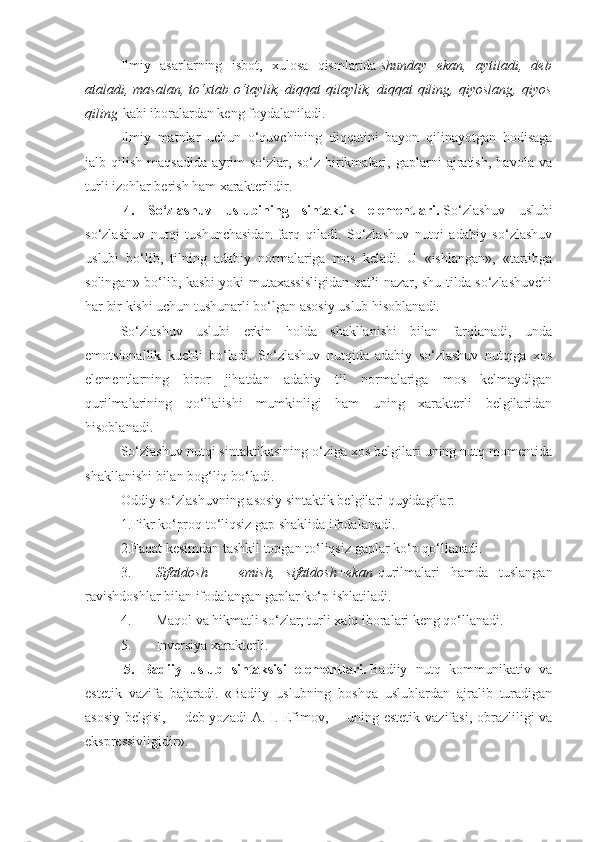 Ilmiy   asarlarning   isbot,   xulosa   qismlarida   shunday ekan,	 aytiladi,	 deb
ataladi,	
 masalan,	 to‘xtab	 o‘taylik,	 diqqat	 qilaylik,	 diqqat	 qiling,	 qiyoslang,	 qiyos
qiling   kabi iboralardan keng foydalaniladi.
Ilmiy   matnlar   uchun   o‘quvchining   diqqatini   bayon   qilinayotgan   hodisaga
jalb   qilish   maqsadida   ayrim   so‘zlar,   so‘z   birikmalari,   gaplarni   ajratish,   havola   va
turli izohlar berish ham xarakterlidir.
  4.   So‘zlashuv   uslubining   sintaktik   elementlari.   So‘zlashuv   uslubi
so‘zlashuv   nutqi   tushunchasidan   farq   qiladi.   So‘zlashuv   nutqi   adabiy   so‘zlashuv
uslubi   bo‘lib,   tilning   adabiy   normalariga   mos   keladi.   U   «ishlangan»,   «tartibga
solingan» bo‘lib, kasbi yoki mutaxassisligidan qat’i nazar, shu tilda so‘zlashuvchi
har bir kishi uchun tushunarli bo‘lgan asosiy uslub hisoblanadi.
So‘zlashuv   uslubi   erkin   holda   shakllanishi   bilan   farqlanadi,   unda
emotsionallik   kuchli   bo‘ladi.   So‘zlashuv   nutqida   adabiy   so‘zlashuv   nutqiga   xos
elementlarning   biror   jihatdan   adabiy   til   normalariga   mos   kelmaydigan
qurilmalarining   qo‘llaiishi   mumkinligi   ham   uning   xarakterli   belgilaridan
hisoblanadi.
So‘zlashuv nutqi sintaktikasining o‘ziga xos belgilari uning nutq momentida
shakllanishi bilan bog‘liq bo‘ladi.
Oddiy so‘zlashuvning asosiy sintaktik belgilari quyidagilar:
1.Fikr ko‘proq to‘liqsiz gap shaklida ifodalanadi.
2.Faqat kesimdan tashkil topgan to‘liqsiz gaplar ko‘p qo‘llanadi.
3.               Sifatdosh	
 +	 emish,	 sifatdosh+ekan   qurilmalari   hamda   tuslangan
ravishdoshlar bilan ifodalangan gaplar ko‘p ishlatiladi.
4.               Maqol va hikmatli so‘zlar, turli xalq iboralari keng qo‘llanadi.
5.               Inversiya xarakterli.
  5.   Badiiy   uslub   sintaksisi   elementlari.   Badiiy   nutq   kommunikativ   va
estetik   vazifa   bajaradi.   «Badiiy   uslubning   boshqa   uslublardan   ajralib   turadigan
asosiy belgisi,— deb yozadi  A. I. Efimov,— uning estetik vazifasi, obrazliligi va
ekspressivligidir». 