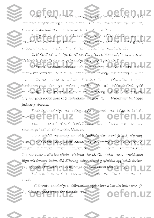 Badiiy   uslubning   qo‘llanish   doirasi   juda   keng   bo‘lib,   tematik   va   stilistik
tomondan chegaralanmagan. Bunda barcha uslub imko-niyatlaridan foydalaniladi,
shu bilan birga, adabiy til normalaridan chekinilishi mumkin.
Badiiy   uslub   sintaksisi   sifatlovchining   keng   qo‘llanishi,   so‘z   tartibida
teskari,   sub’ektiv   tartibga   keng   yo‘l   qo‘yilishi,   ritorik   so‘roq   va   undov   gaplar,
sintaktik figuralarning ko‘p qo‘llanishi kabi holatlar bilan xarakterlanadi.
  6. Sintaktik sinonimiya stilistik vosita sifatida.   Fikrni to‘g‘ri va ta’sirchan
ifodalashda sintaktik sinonimiya imkoniyatidan keng foydalaniladi.
Stilistikada   sinonim   va   variant   tushunchalari   farq   qilinadi.   Sinonim   ma’no
ottenkasini   ko‘rsatadi.   Variant   esa   aniq   ma’no   ottenkasiga   ega   bo‘lmaydi.   U   bir
ma’no   ottenkasi   doirasida   bo‘ladi.   SHendels   E.   I.:   «Variantlar   sinonim  
hisoblanmaydi,     ular       yo     ma’no     jihatidan       bir     xil     dublet   bo‘ladi   yoki
ma’nosidagi   farqi   grammatik   ma’nolar   sistemasiga   ta’sir   ko‘rsatmaydi».
Qiyoslang: Bu boqqa	 juda	 ko‘p	 mehnatimiz	 singgan    	(0)	 -      	Mehnatimiz	 bu	 boqqa
juda	
 ko‘p	 singgan;
Sintaktik   sinonimiya   gap   bo‘lagi,   so‘z   birikmasi,   gap   doirasida   bo‘lishi
mumkin.
-gap   bo‘laklari   sinonimiyasi.   Odatda,   gap   bo‘laklarining   har   biri
sinonimiya hosil qilishi mumkin. Masalan:
1.   Bir   tarkibli   gaplarning   bir   turida   kesim   harakat   nomi   (o‘qish,	
 o‘qimoq,
o‘quv)   hamda   kerak,	
 zarur,	 lozim,	 darkor   kabi   so‘zlarning   qo‘shilishidan   tashkil
topgan   qurilmalar   bilan   ifodalanadi.   Bular   kesim   sinonimiyasidir.
Qiyoslang:   Jasoratlariga   ofarin   o‘qimoq   kerak.   (0.)	
 Lekin	 zarur	 vaqtdagina
tilga   erk   bermoq   lozim.   (0.)   SHuning	
 uchun	 ularni	 g‘aflatdan   uyg‘otish   darkor.
(0.)   Aql,	
 fahm-farosat	 bi-lan	 ko‘ngilni   yo‘lga solib turish kerak.   (A.	 Q.)
Ko‘makchili   va   kelishikli   shakldagi   to‘ldiruvchi   va   hollar   sinonimiya   hosil
qiladi.
To‘ldiruvchi sinonimiyasi:   Olim uchun   vijdon	
 ham	 o‘tkir	 ilm	 kabi	 zarur.	 (J.
A.)   Olimga   vijdon	
 ham	 o‘tkir	 ilm	 kabi	 zarur. 