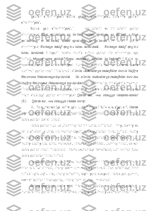 -gaplar   sinonimiyasi:   sodda   gaplar   sinonimiyasi,   qo‘shma   gaplar
sinonimiyasi.
Sodda     gap     sinonimiyasi.   1.                     Ikki   tarkibli   va   bir   tarkibli   gaplar
sinonimiyasi:   Elga qo‘shilgan	 er	 bo‘ladi,	 eldan	 ajralgan	 er	 bo‘ladi. —   Elga
qo‘shilsang,	
 er	 bo‘lasan,	 eldan	 ajralsang,	 er	 bo‘lasan. 2.Bir   tarkibli   gaplar
sinonimiyasi: Kechaga	
 taklif	 qog‘ozi   bilan	 kiritishadi   —   Kechaga	 taklif	 qog‘ozi
bilan	
 kiritiladi.   3.Deyarli   barcha   ritorik   so‘roq   gaplar   o‘z   sinonimiga   ega
bo‘ladi:   Menga	
 nima	 qilibdi?!Ilmni	 mehnatsiz	 egallab	 bo‘ladimi?!   4.Aktiv   va
passiv  qurilmali  gaplar  sinonimiyasi.  Bunda bir  xil  tipik mazmun  aktiv va passiv
qurilmali gaplar orqali ifodalanadi:   A’lochi	
 studentlarga	 mukofotlar	 berish	 Zulfiya
Nazirovna	
 Rahimovaga	 topshirildi. —   Biz	 a’lochi	 studentlarga	 mukofotlar	 berishni
Zulfiya	
 Nazirovna	 Rahimovaga	 topshirdik.   Har ikki misolda bir xil tipik mazmun
ifodalangan. Lekin birinchisi passiv, ikkinchisi — aktiv qurilmali gap. 5. Tasdiq va
inkor   shakldagi   gaplar   sinonimiyasi:   Qarab	
 tur,	 seni	 otangga	 chaqmasammi!
(0.)   —   Qarab	
 tur,	 seni	 otangga   chaqib	 beray.
  7.   Ifoda   maqsadiga   ko‘ra   gap   turlarining   stilistik   xususiyatlari.   Darak
gap   nutqda boshqa gap turlariga qaraganda ko‘p qo‘llanadi. Odatda, butun bir matn
darak gapdan tashkil topadi.
Darak   gaplar   nutq   uslublarining   har   bir   turida   qo‘llanadi.   Ilmiy,   rasmiy   va
ish qog‘ozlari uslubiga oid matnlar deyarli darak gaplardan iborat bo‘ladi. Badiiy
va   publitsistik,   so‘zlashuv   uslublarida   ham   darak   gaplardan   keng   foydalaniladi.
Badiiy   adabiyotda   tabiat   manzarasi,   obrazlarning   portreti,   ularning   holati,   asosan
darak gaplar   orqali   ifodalanadi.  Drama asarlaridagi   remarkalar,  turli   izohlar   faqat
darak gaplardan iborat bo‘ladi.
Darak   gap   biror   voqea-hodisa   haqidagi   xabarni   ifodalaganda   tinch   ohang
bilan   talaffuz   qilinadi,   ohang   kesim   tomon   pasayib   boradi.   Gap   tarkibidagi   biror
bo‘lak logik urg‘u olsa, ohang ko‘tarilib, keyin yana susayadi. Darak gap gumon,
sevinch kabilar    ifodalaganda,    ohang    ham    shunga      moslanadi.
So‘roq	
 gap   larga   tasdiq   yoki   inkor   talab   qiladigan   so‘roq   gaplar   kiradi.
Bunda so‘roq gap so‘roq olmoshlarisiz, ohang yoki so‘roq yuklamalari orqali hosil 