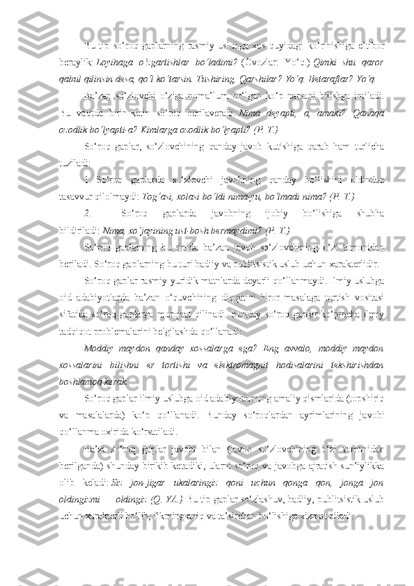 Bu   tip   so‘roq   gaplarning   rasmiy   uslubga   xos   quyidagi   ko‘rinishiga   e’tibor
beraylik:   Loyihaga o‘zgartishlar	 bo‘ladimi?   (Ovozlar:   Yo‘q.)   Qimki	 shu	 qaror
qabul	
 qilinsin	 desa,	 qo‘l	 ko‘tarsin.	 Tushiring.	 Qarshilar?	 Yo‘q.	 Betaraflar?	 Yo‘q.
Ba’zan   so‘zlovchi   o‘ziga   noma’lum   bo‘lgan   ko‘p   narsani   bilishga   intiladi.
Bu   vaqtda   birin-ketin   so‘roq   berilaveradi:   Nima	
 deyapti,	 a,	 amaki?	 Qanaqa
ozodlik	
 bo‘lyapti-a?	 Kimlarga	 ozodlik	 bo‘lyapti?	 (P.	 T.)
So‘roq   gaplar,   so‘zlovchining   qanday   javob   kutishiga   qarab   ham   turlicha
tuziladi:
1.     So‘roq   gaplarda   so‘zlovchi   javobning   qanday   bo‘lishini   oldindan
tasavvur qilolmaydi:   Tog‘asi,	
 xolasi	 bo‘ldi	 nima-yu,	 bo‘lmadi	 nima?	 (P.	 T.)
2.                   So‘roq   gaplarda   javobning   ijobiy   bo‘lishiga   shubha
bildiriladi:   Nima,	
 xo‘jayining	 ust-bosh	 bermaydimi?	 (P.	 T.)
So‘roq   gaplarning   bu   tipida   ba’zan   javob   so‘zlovchining   o‘zi   tomonidan
beriladi. So‘roq gaplarning bu turi badiiy va publitsistik uslub uchun xarakterlidir.
So‘roq gaplar rasmiy-yuridik matnlarda deyarli qo‘llanmaydi. Ilmiy uslubga
oid   adabiyotlarda   ba’zan   o‘quvchining   diqqatini   biror   masalaga   tortish   vositasi
sifatida   so‘roq   gaplarga   murojaat   qilinadi.   Bunday   so‘roq   gaplar   ko‘pincha   ilmiy
tadqiqot problemalarini belgilashda qo‘llanadi:
Moddiy	
 maydon	 qanday	 xossalarga	 ega?	 Eng	 avvalo,	 moddiy	 maydon
xossalarini	
 bilishni	 er	 tortishi	 va	 elektromagnit	 hodisalarini	 tekshirishdan
boshlamoq	
 kerak.
So‘roq gaplar ilmiy uslubga oid adabiyotlarning amaliy qismlarida (topshiriq
va   masalalarda)   ko‘p   qo‘llanadi.   Bunday   so‘roqlardan   ayrimlarining   javobi
qo‘llanma oxirida ko‘rsatiladi.
Ba’zi   so‘roq   gaplar   javobi   bilan   (javob   so‘zlovchining   o‘zi   tomonidan
berilganda) shunday birikib ketadiki, ularni so‘roq va javobga ajratish sun’iylikka
olib   keladi:   Siz	
 jon-jigar	 ukalaringiz	 qoni	 uchun	 qonga	 qon,	 jonga	 jon
oldingizmi   —   oldingiz	
 (Q.	 YA.)   Bu tip gaplar so‘zlashuv, badiiy, publitsistik uslub
uchun xarakterli bo‘lib, fikrning aniq va ta’sirchan bo‘lishiga xizmat qiladi. 